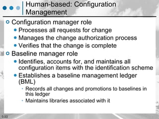 Human-based: Configuration Management Configuration manager role Processes all requests for change Manages the change authorization process Verifies that the change is complete Baseline manager role Identifies, accounts for, and maintains all configuration items with the identification scheme Establishes a baseline management ledger (BML)  Records all changes and promotions to baselines in this ledger Maintains libraries associated with it 