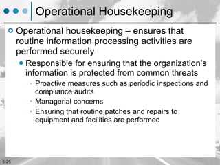 Operational Housekeeping Operational housekeeping – ensures that routine information processing activities are performed securely Responsible for ensuring that the organization’s information is protected from common threats  Proactive measures such as periodic inspections and compliance audits Managerial concerns Ensuring that routine patches and repairs to equipment and facilities are performed 