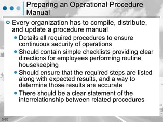 Preparing an Operational Procedure Manual Every organization has to compile, distribute, and update a procedure manual Details all required procedures to ensure continuous security of operations Should contain simple checklists providing clear directions for employees performing routine housekeeping Should ensure that the required steps are listed along with expected results, and a way to determine those results are accurate There should be a clear statement of the interrelationship between related procedures 