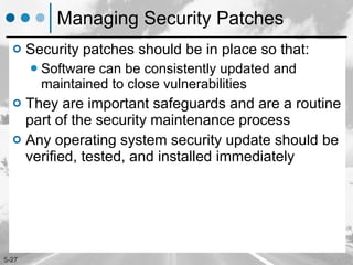 Managing Security Patches Security patches should be in place so that: Software can be consistently updated and maintained to close vulnerabilities They are important safeguards and are a routine part of the security maintenance process Any operating system security update should be verified, tested, and installed immediately 