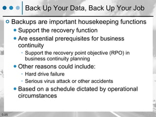 Back Up Your Data, Back Up Your Job Backups are important housekeeping functions Support the recovery function Are essential prerequisites for business continuity Support the recovery point objective (RPO) in business continuity planning Other reasons could include: Hard drive failure Serious virus attack or other accidents  Based on a schedule dictated by operational circumstances 