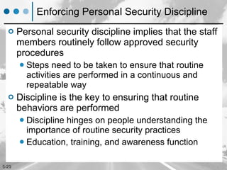 Enforcing Personal Security Discipline Personal security discipline implies that the staff members routinely follow approved security procedures  Steps need to be taken to ensure that routine activities are performed in a continuous and repeatable way Discipline is the key to ensuring that routine behaviors are performed Discipline hinges on people understanding the importance of routine security practices Education, training, and awareness function 