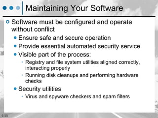 Maintaining Your Software Software must be configured and operate without conflict Ensure safe and secure operation Provide essential automated security service Visible part of the process: Registry and file system utilities aligned correctly, interacting properly Running disk cleanups and performing hardware checks Security utilities Virus and spyware checkers and spam filters 