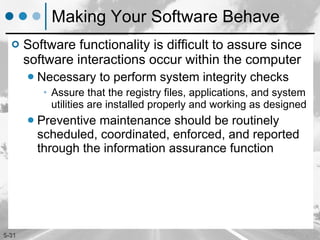 Making Your Software Behave Software functionality is difficult to assure since software interactions occur within the computer Necessary to perform system integrity checks Assure that the registry files, applications, and system utilities are installed properly and working as designed Preventive maintenance should be routinely scheduled, coordinated, enforced, and reported through the information assurance function 