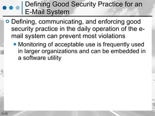Defining Good Security Practice for an E-Mail System Defining, communicating, and enforcing good security practice in the daily operation of the e-mail system can prevent most violations Monitoring of acceptable use is frequently used in larger organizations and can be embedded in a software utility 
