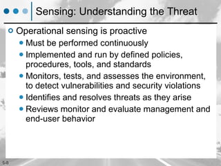 Sensing: Understanding the Threat Operational sensing is proactive Must be performed continuously  Implemented and run by defined policies, procedures, tools, and standards Monitors, tests, and assesses the environment, to detect vulnerabilities and security violations Identifies and resolves threats as they arise  Reviews monitor and evaluate management and end-user behavior 