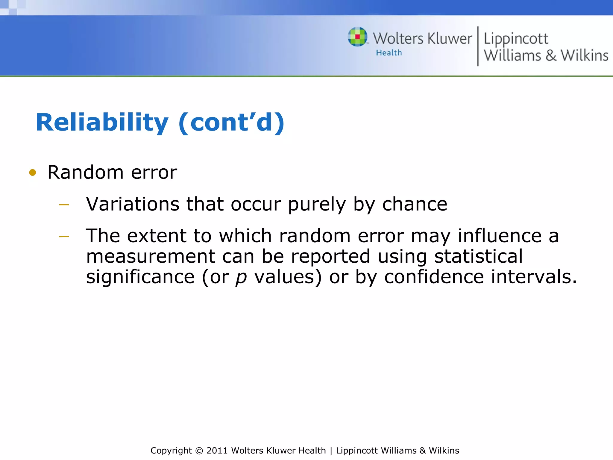 Copyright © 2011 Wolters Kluwer Health | Lippincott Williams & Wilkins
Reliability (cont’d)
• Random error
− Variations that occur purely by chance
− The extent to which random error may influence a
measurement can be reported using statistical
significance (or p values) or by confidence intervals.
 