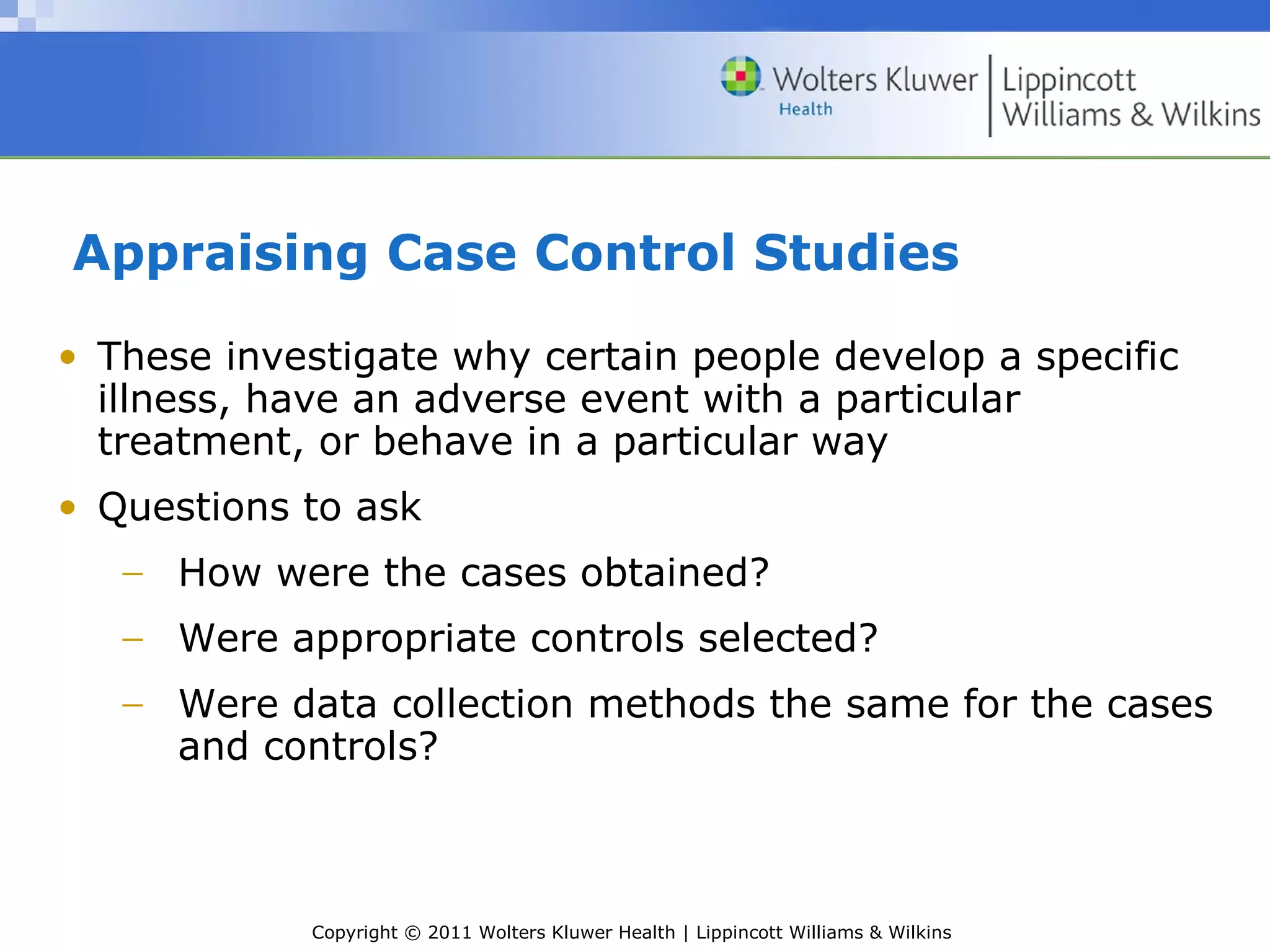 Copyright © 2011 Wolters Kluwer Health | Lippincott Williams & Wilkins
Appraising Case Control Studies
• These investigate why certain people develop a specific
illness, have an adverse event with a particular
treatment, or behave in a particular way
• Questions to ask
− How were the cases obtained?
− Were appropriate controls selected?
− Were data collection methods the same for the cases
and controls?
 