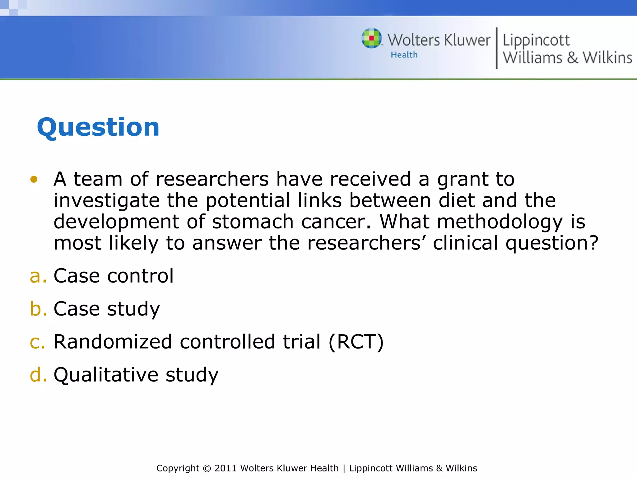 Copyright © 2011 Wolters Kluwer Health | Lippincott Williams & Wilkins
Question
• A team of researchers have received a grant to
investigate the potential links between diet and the
development of stomach cancer. What methodology is
most likely to answer the researchers’ clinical question?
a. Case control
b. Case study
c. Randomized controlled trial (RCT)
d. Qualitative study
 