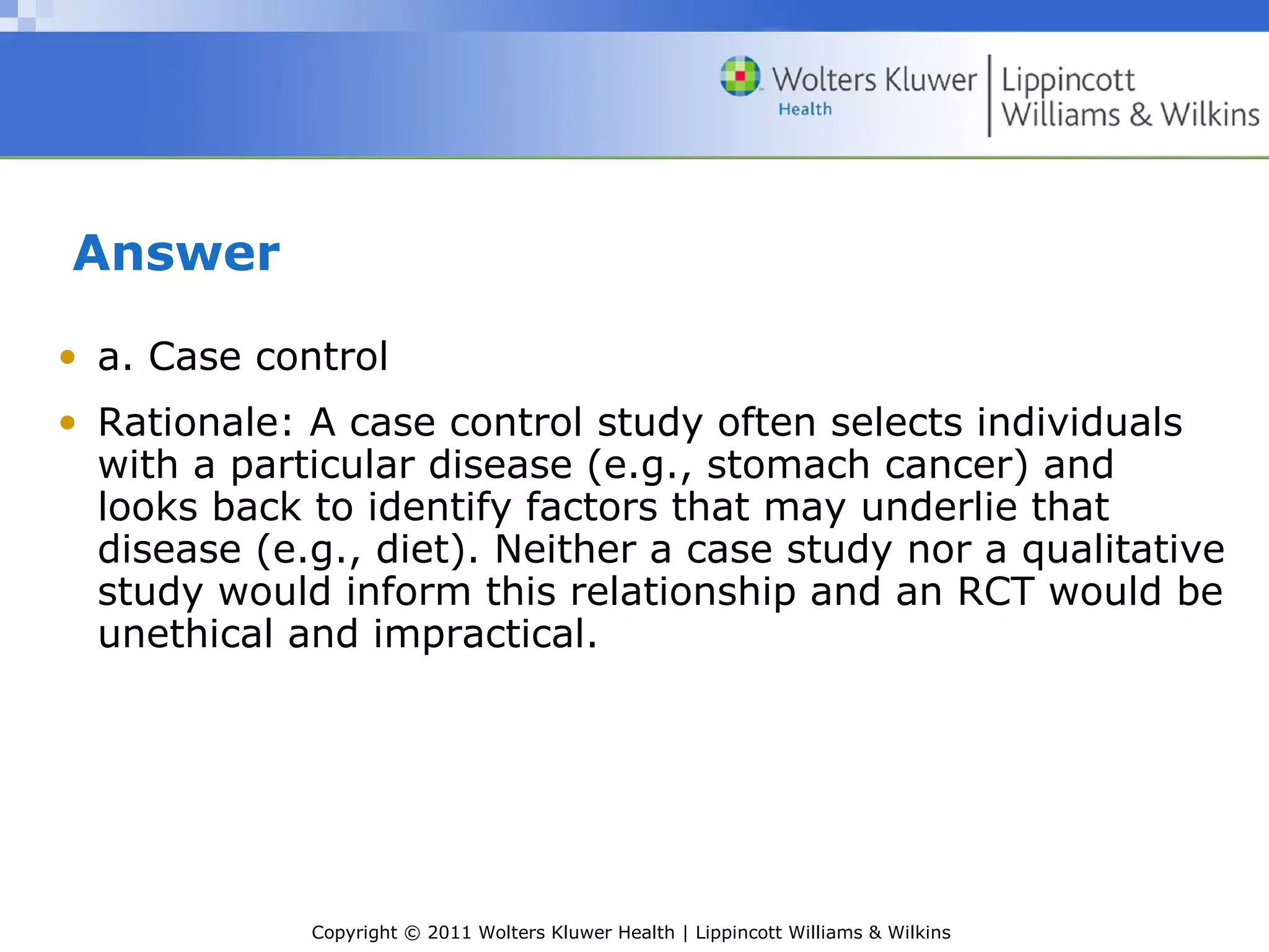 Copyright © 2011 Wolters Kluwer Health | Lippincott Williams & Wilkins
Answer
• a. Case control
• Rationale: A case control study often selects individuals
with a particular disease (e.g., stomach cancer) and
looks back to identify factors that may underlie that
disease (e.g., diet). Neither a case study nor a qualitative
study would inform this relationship and an RCT would be
unethical and impractical.
 