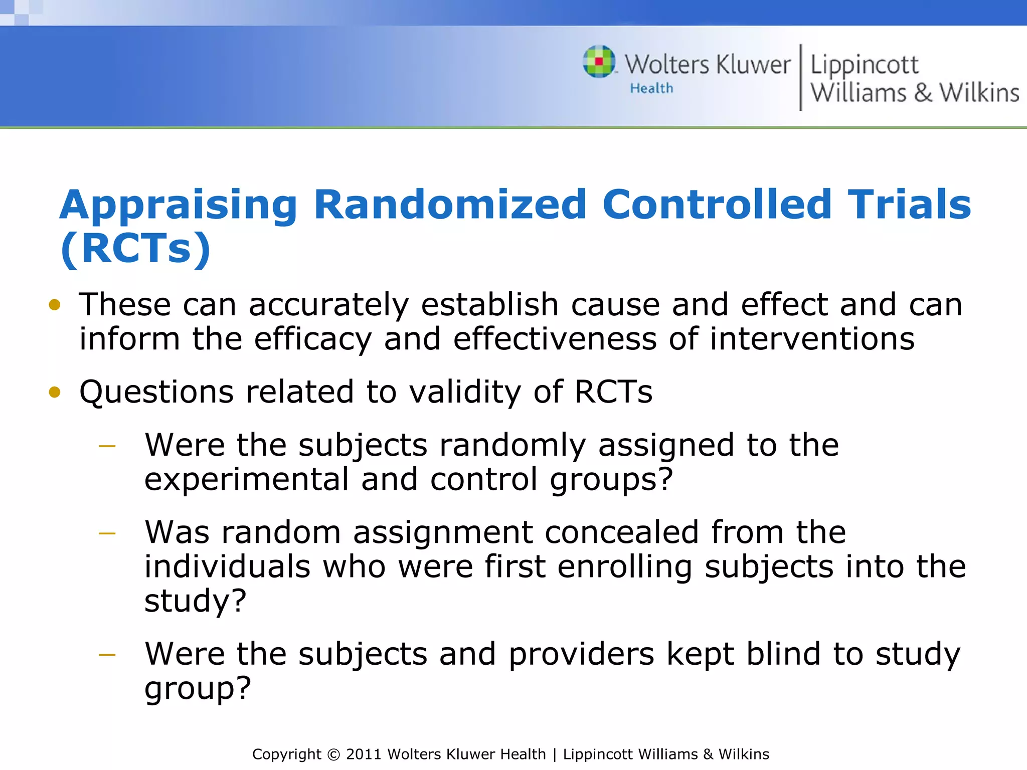 Copyright © 2011 Wolters Kluwer Health | Lippincott Williams & Wilkins
Appraising Randomized Controlled Trials
(RCTs)
• These can accurately establish cause and effect and can
inform the efficacy and effectiveness of interventions
• Questions related to validity of RCTs
− Were the subjects randomly assigned to the
experimental and control groups?
− Was random assignment concealed from the
individuals who were first enrolling subjects into the
study?
− Were the subjects and providers kept blind to study
group?
 