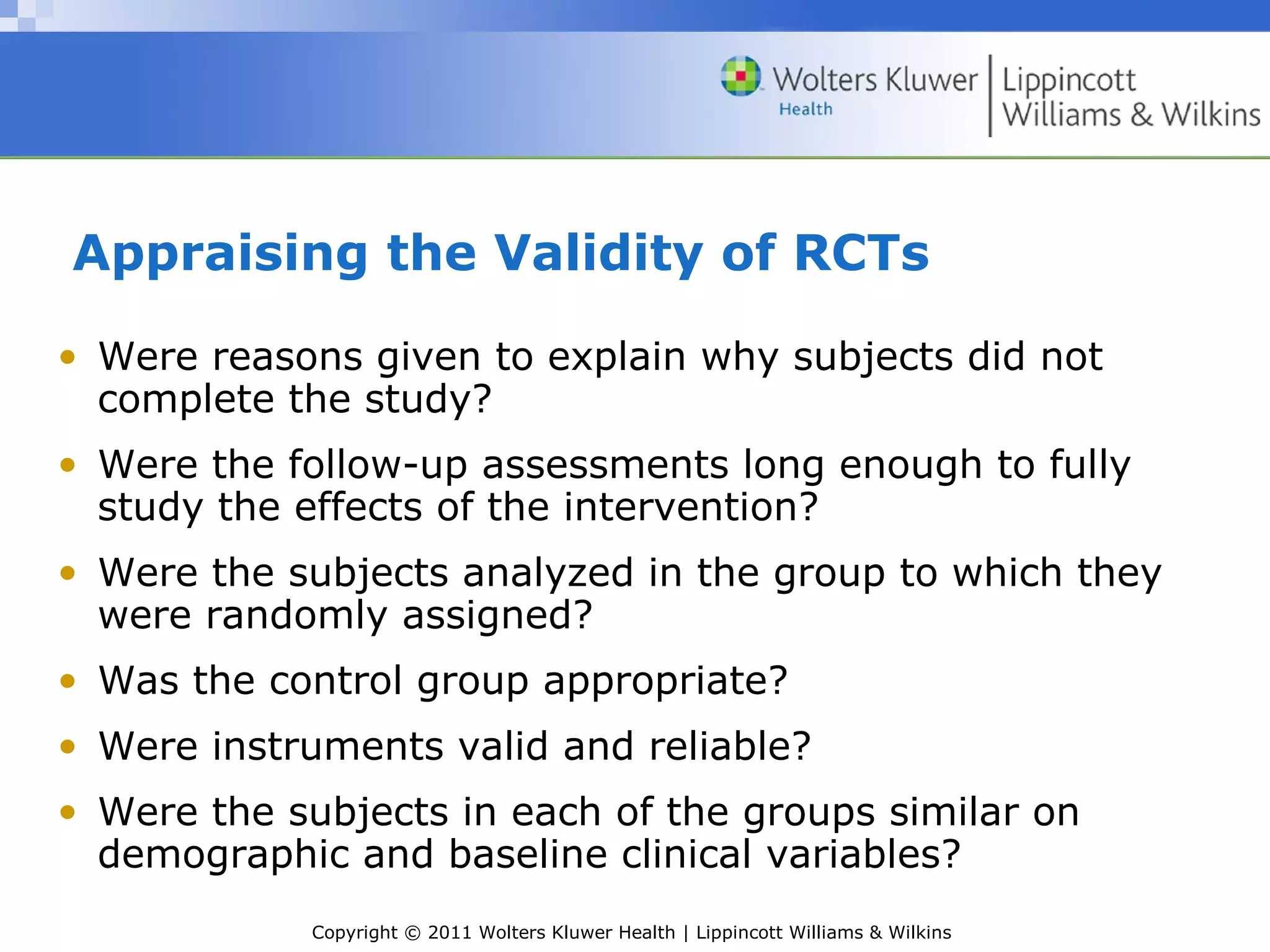 Copyright © 2011 Wolters Kluwer Health | Lippincott Williams & Wilkins
Appraising the Validity of RCTs
• Were reasons given to explain why subjects did not
complete the study?
• Were the follow-up assessments long enough to fully
study the effects of the intervention?
• Were the subjects analyzed in the group to which they
were randomly assigned?
• Was the control group appropriate?
• Were instruments valid and reliable?
• Were the subjects in each of the groups similar on
demographic and baseline clinical variables?
 