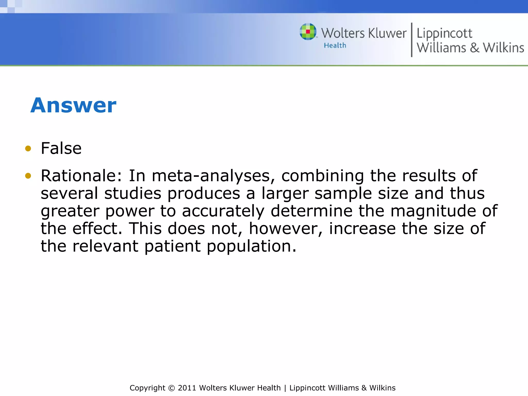 Copyright © 2011 Wolters Kluwer Health | Lippincott Williams & Wilkins
Answer
• False
• Rationale: In meta-analyses, combining the results of
several studies produces a larger sample size and thus
greater power to accurately determine the magnitude of
the effect. This does not, however, increase the size of
the relevant patient population.
 
