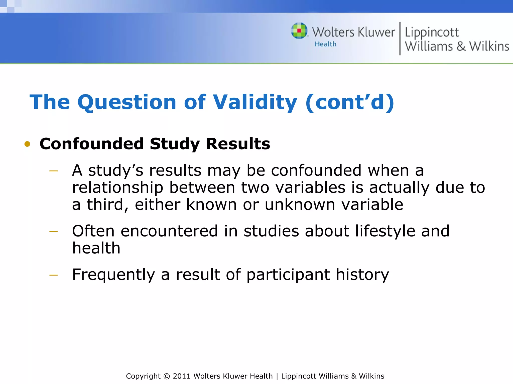 Copyright © 2011 Wolters Kluwer Health | Lippincott Williams & Wilkins
The Question of Validity (cont’d)
• Confounded Study Results
− A study’s results may be confounded when a
relationship between two variables is actually due to
a third, either known or unknown variable
− Often encountered in studies about lifestyle and
health
− Frequently a result of participant history
 