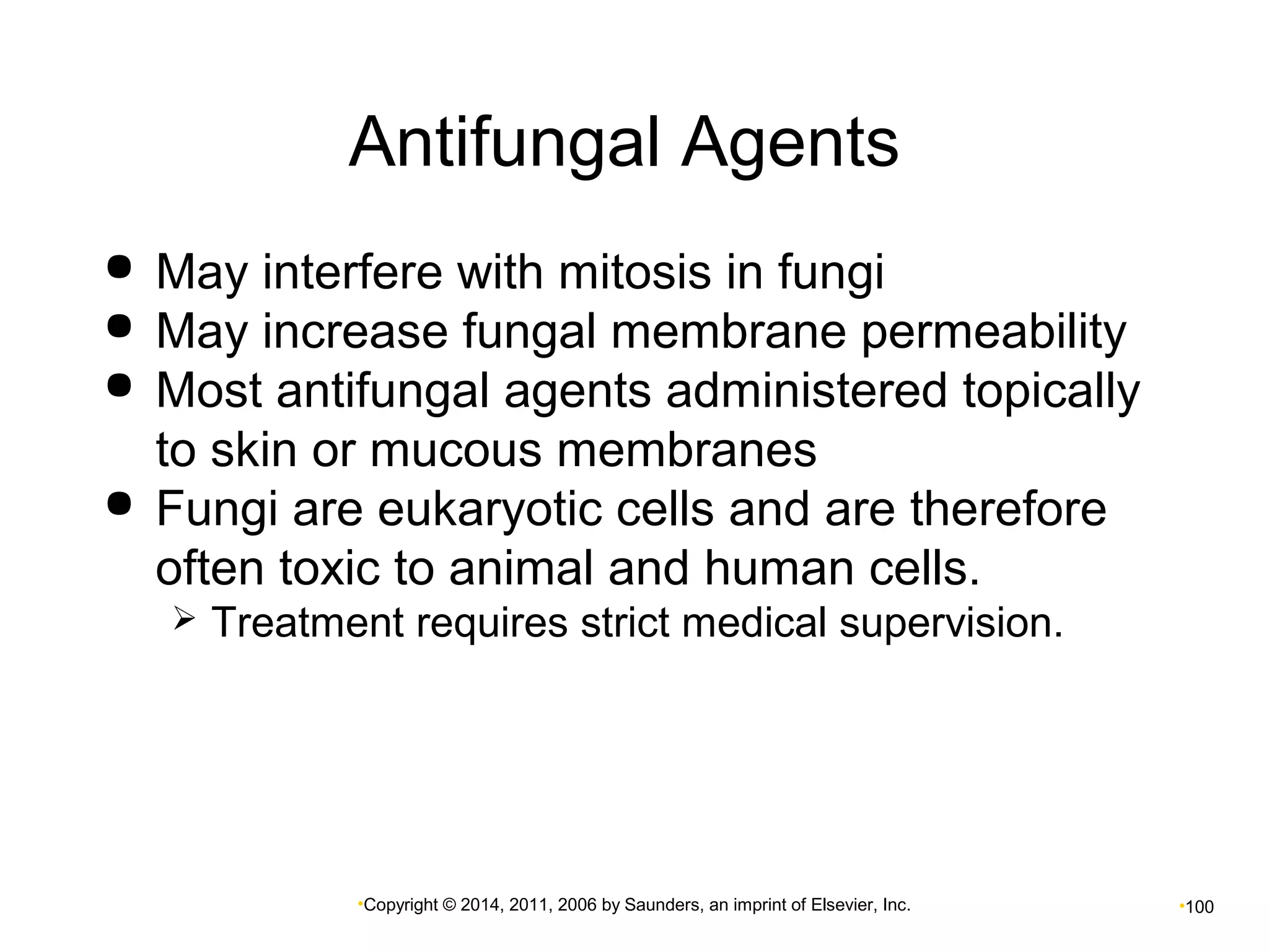 Antifungal Agents 
 May interfere with mitosis in fungi 
 May increase fungal membrane permeability 
 Most antifungal agents administered topically 
to skin or mucous membranes 
 Fungi are eukaryotic cells and are therefore 
often toxic to animal and human cells. 
 Treatment requires strict medical supervision. 
•Copyright © 2014, 2011, 2006 by Saunders, an imprint of Elsevier, Inc. •100 
 