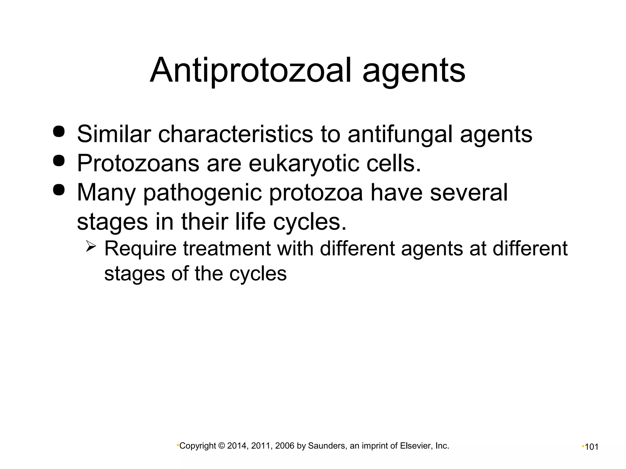 Antiprotozoal agents 
 Similar characteristics to antifungal agents 
 Protozoans are eukaryotic cells. 
 Many pathogenic protozoa have several 
stages in their life cycles. 
 Require treatment with different agents at different 
stages of the cycles 
•Copyright © 2014, 2011, 2006 by Saunders, an imprint of Elsevier, Inc. •101 

