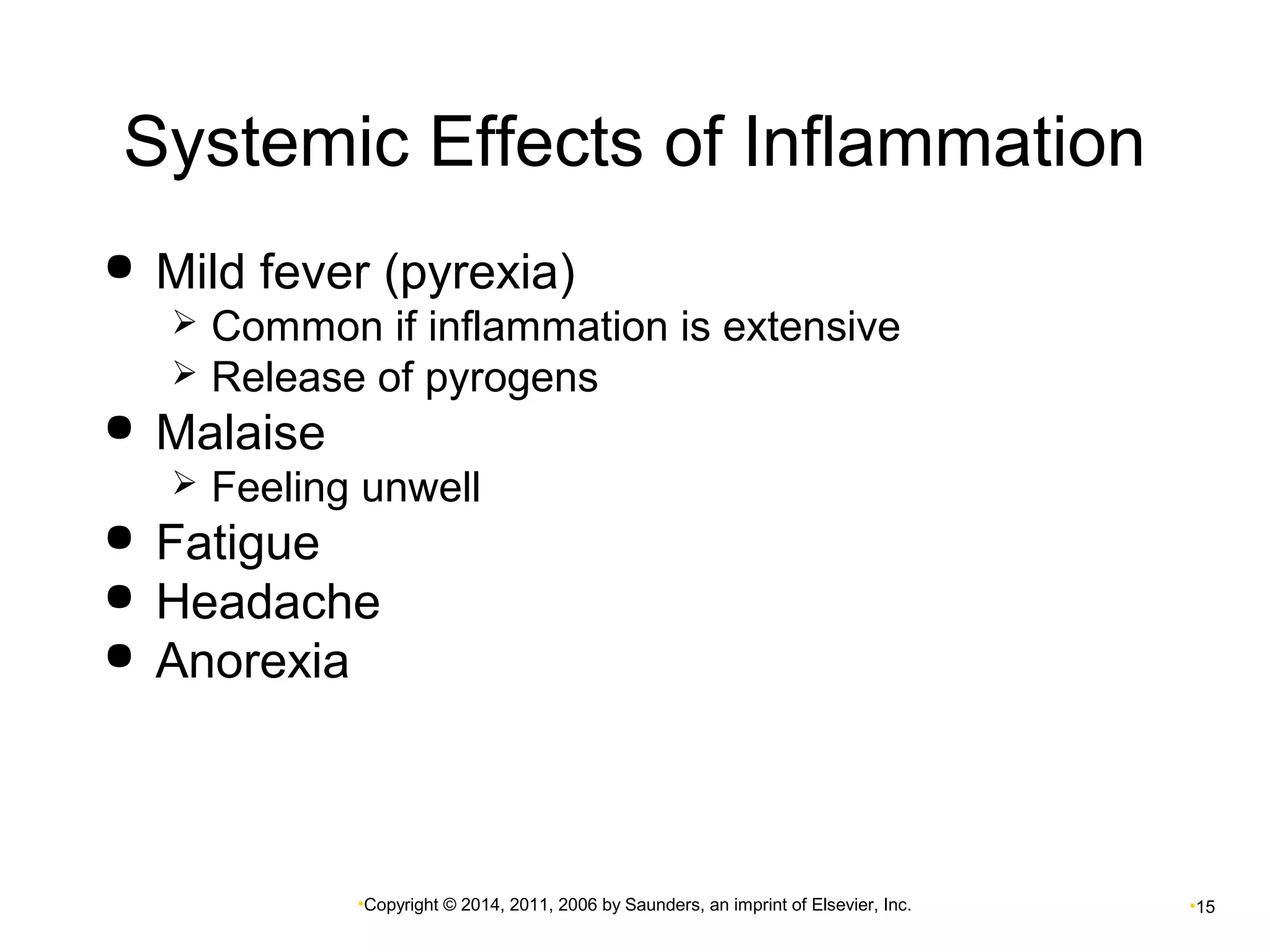 Systemic Effects of Inflammation 
 Mild fever (pyrexia) 
 Common if inflammation is extensive 
 Release of pyrogens 
•Copyright © 2014, 2011, 2006 by Saunders, an imprint of Elsevier, Inc. •15 
 Malaise 
 Feeling unwell 
 Fatigue 
 Headache 
 Anorexia 
 