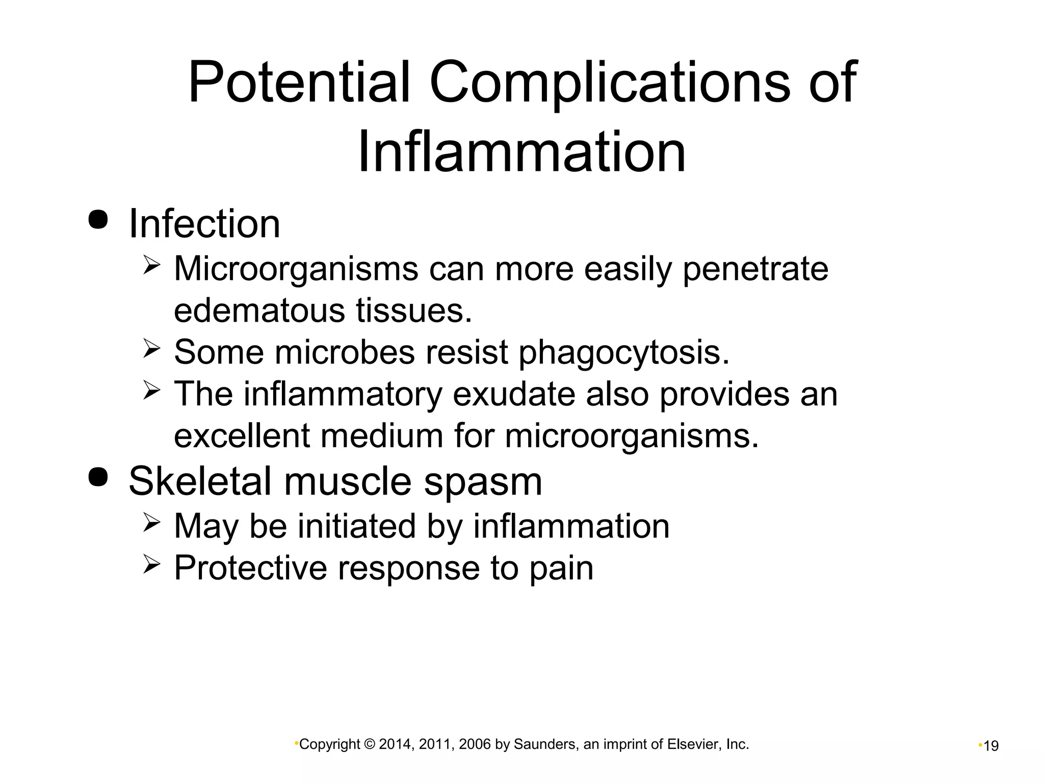 Potential Complications of 
Inflammation 
•Copyright © 2014, 2011, 2006 by Saunders, an imprint of Elsevier, Inc. •19 
 Infection 
 Microorganisms can more easily penetrate 
edematous tissues. 
 Some microbes resist phagocytosis. 
 The inflammatory exudate also provides an 
excellent medium for microorganisms. 
 Skeletal muscle spasm 
 May be initiated by inflammation 
 Protective response to pain 
 