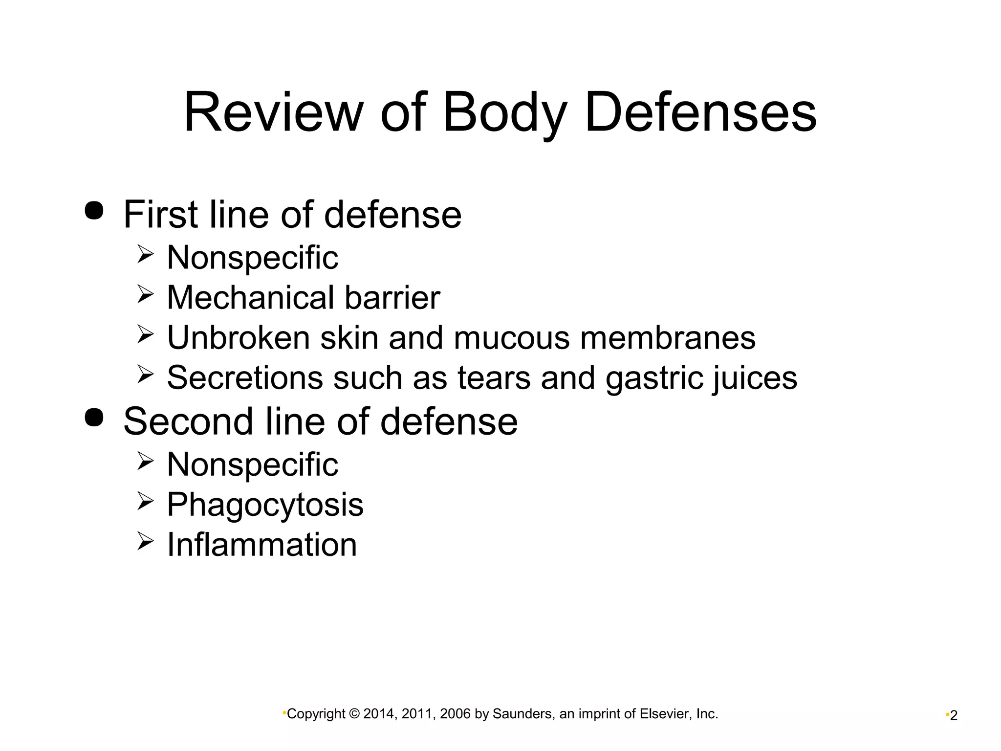 Review of Body Defenses 
 First line of defense 
 Nonspecific 
 Mechanical barrier 
 Unbroken skin and mucous membranes 
 Secretions such as tears and gastric juices 
 Second line of defense 
 Nonspecific 
 Phagocytosis 
 Inflammation 
•Copyright © 2014, 2011, 2006 by Saunders, an imprint of Elsevier, Inc. •2 
 