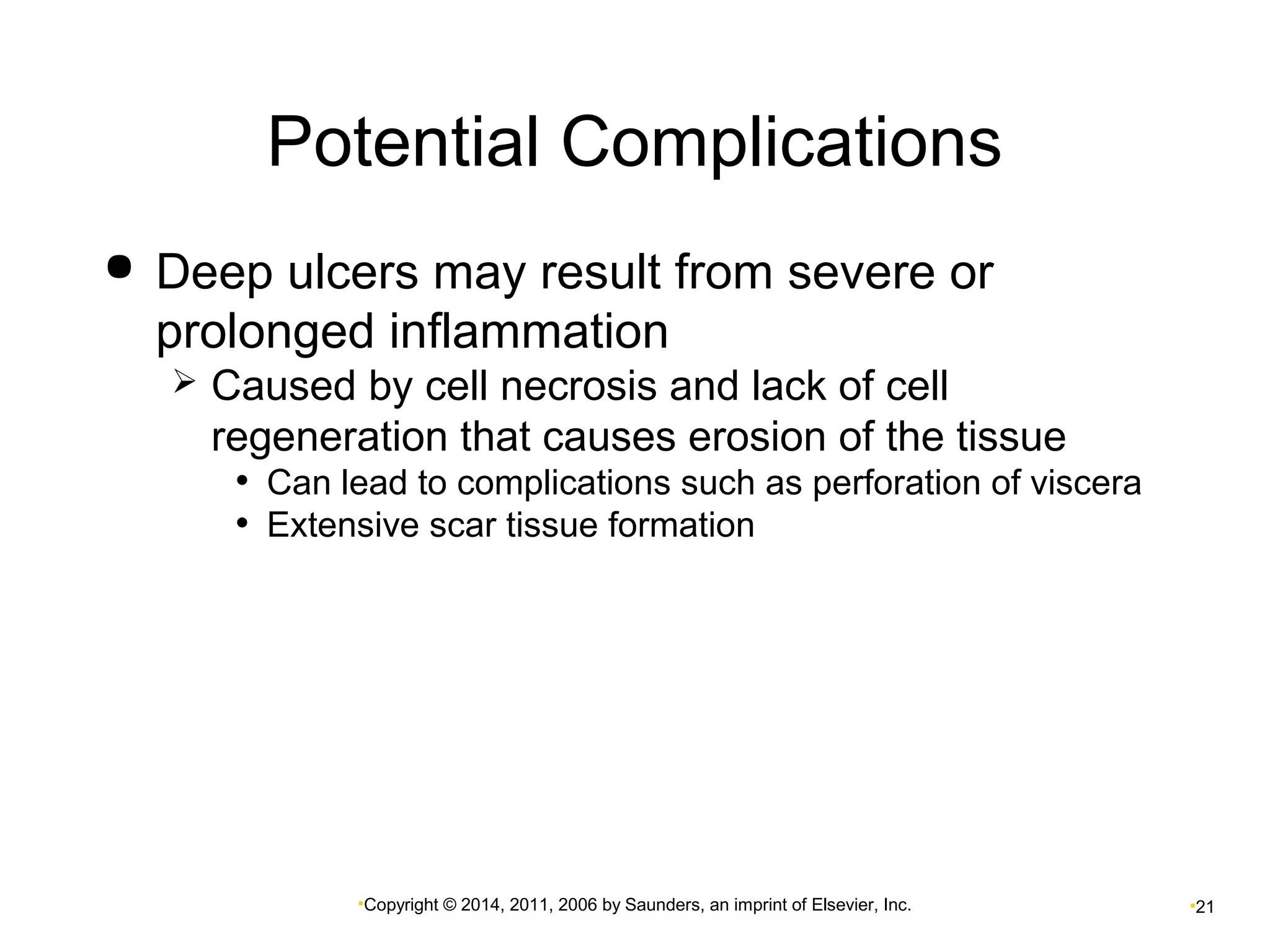 Potential Complications 
 Deep ulcers may result from severe or 
prolonged inflammation 
 Caused by cell necrosis and lack of cell 
regeneration that causes erosion of the tissue 
• Can lead to complications such as perforation of viscera 
• Extensive scar tissue formation 
•Copyright © 2014, 2011, 2006 by Saunders, an imprint of Elsevier, Inc. •21 
 
