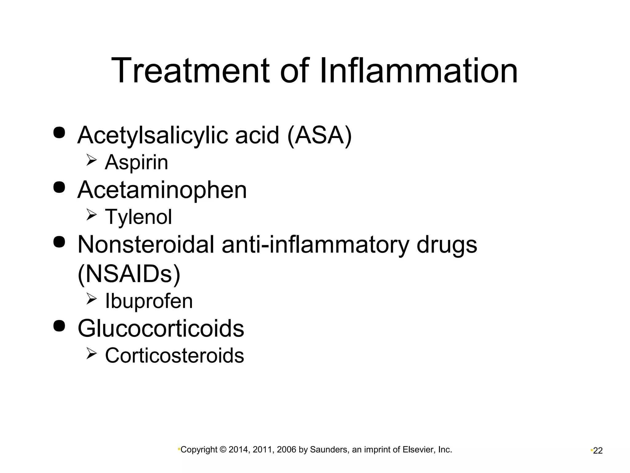 Treatment of Inflammation 
 Acetylsalicylic acid (ASA) 
•Copyright © 2014, 2011, 2006 by Saunders, an imprint of Elsevier, Inc. •22 
 Aspirin 
 Acetaminophen 
 Tylenol 
 Nonsteroidal anti-inflammatory drugs 
(NSAIDs) 
 Ibuprofen 
 Glucocorticoids 
 Corticosteroids 
 