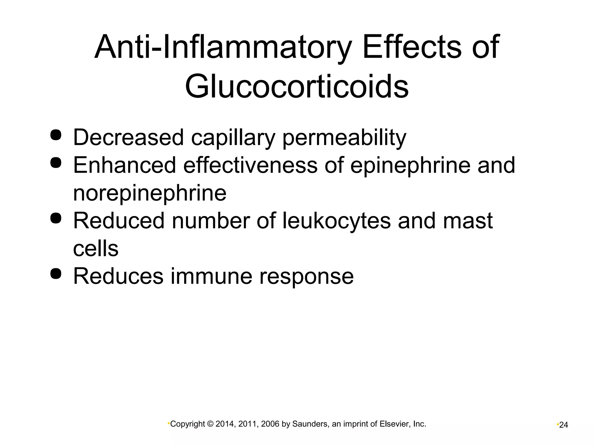 Anti-Inflammatory Effects of 
Glucocorticoids 
 Decreased capillary permeability 
 Enhanced effectiveness of epinephrine and 
norepinephrine 
 Reduced number of leukocytes and mast 
cells 
 Reduces immune response 
•Copyright © 2014, 2011, 2006 by Saunders, an imprint of Elsevier, Inc. •24 
 