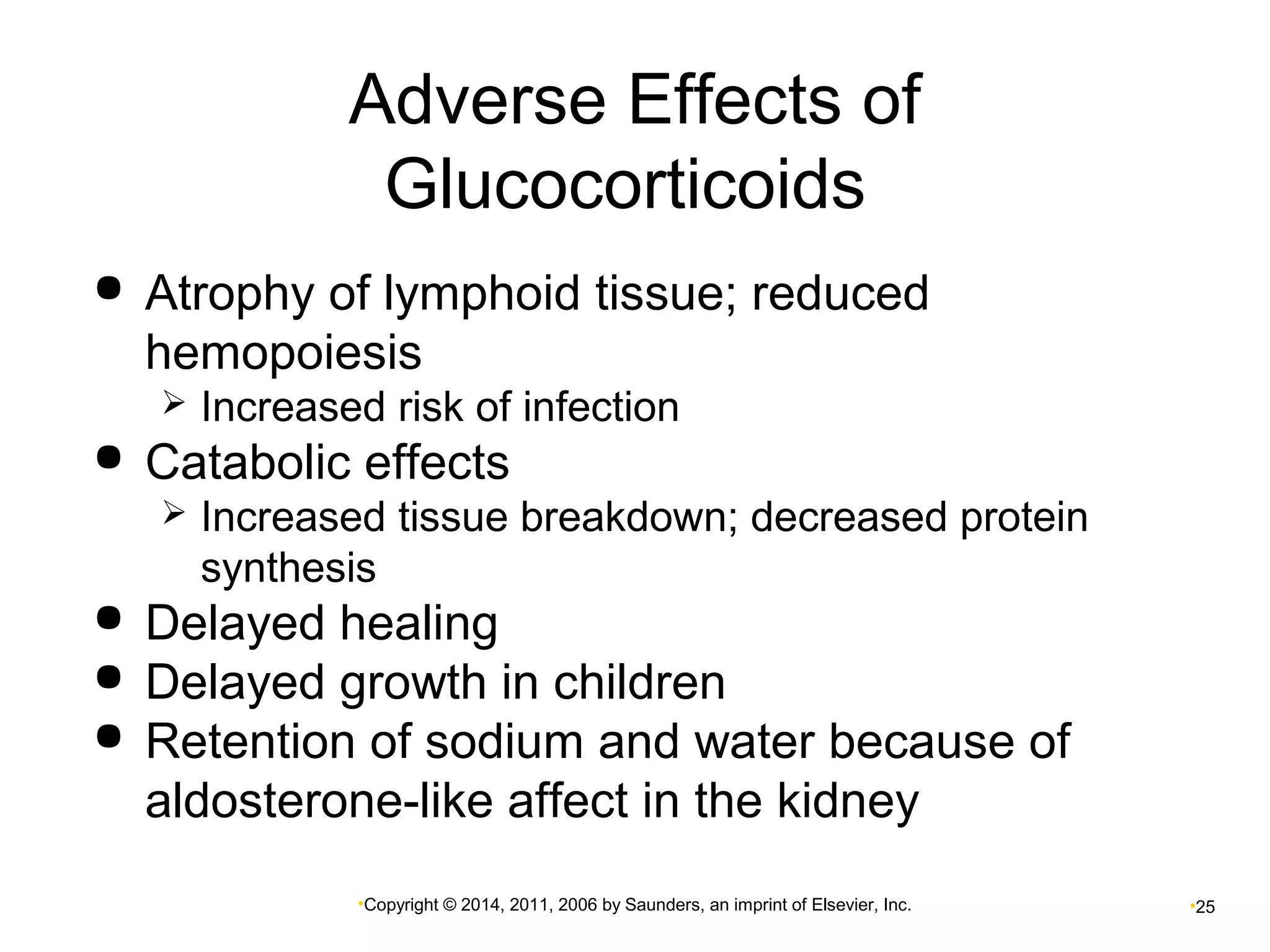 Adverse Effects of 
Glucocorticoids 
 Atrophy of lymphoid tissue; reduced 
hemopoiesis 
 Increased risk of infection 
 Catabolic effects 
 Increased tissue breakdown; decreased protein 
synthesis 
 Delayed healing 
 Delayed growth in children 
 Retention of sodium and water because of 
aldosterone-like affect in the kidney 
•Copyright © 2014, 2011, 2006 by Saunders, an imprint of Elsevier, Inc. •25 
 