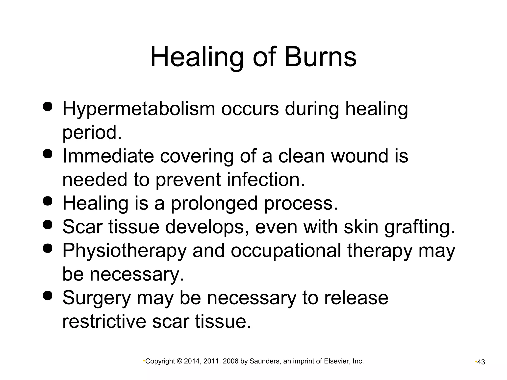Healing of Burns 
 Hypermetabolism occurs during healing 
period. 
 Immediate covering of a clean wound is 
needed to prevent infection. 
 Healing is a prolonged process. 
 Scar tissue develops, even with skin grafting. 
 Physiotherapy and occupational therapy may 
be necessary. 
 Surgery may be necessary to release 
restrictive scar tissue. 
•Copyright © 2014, 2011, 2006 by Saunders, an imprint of Elsevier, Inc. •43 
 