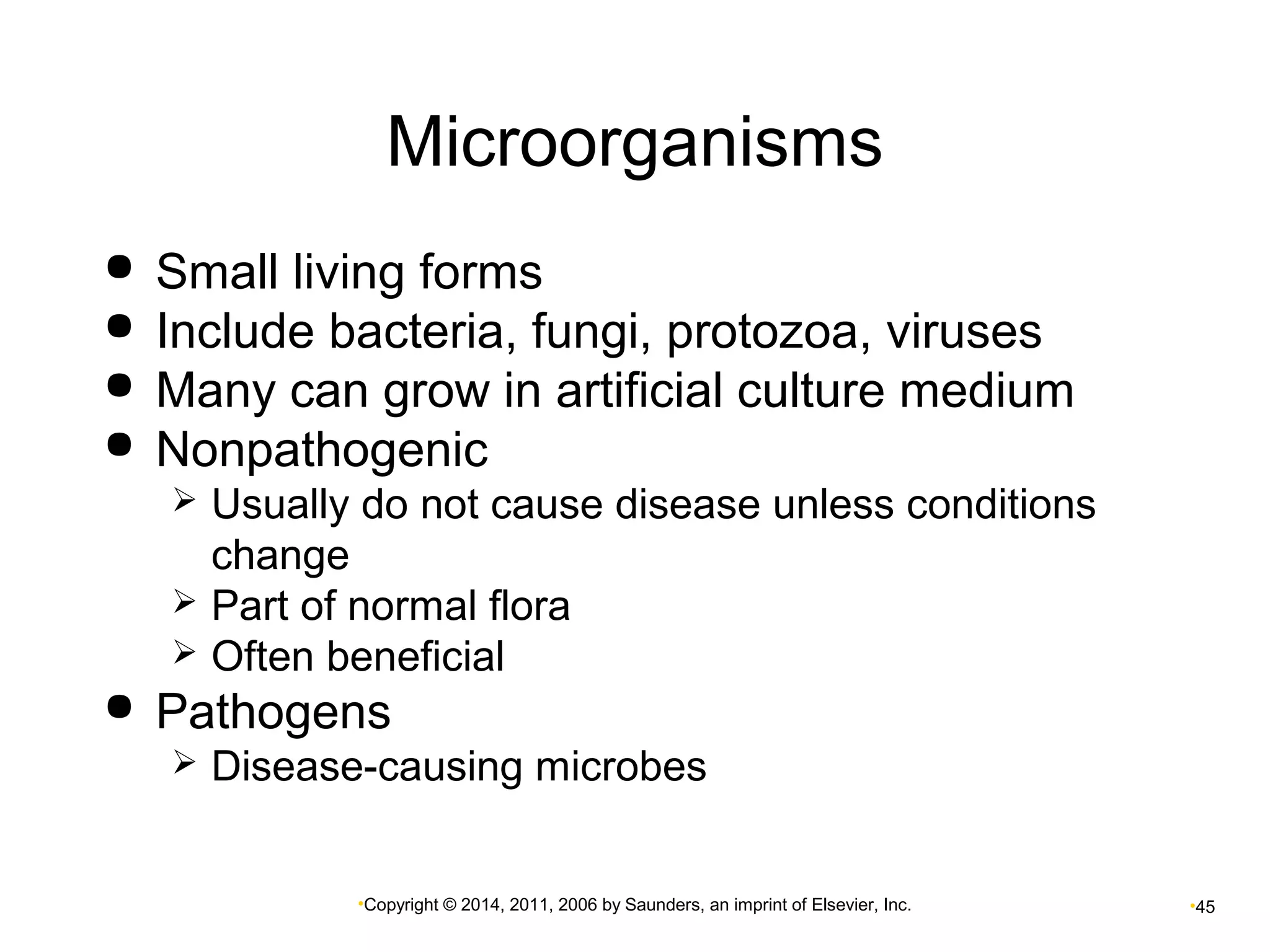Microorganisms 
 Small living forms 
 Include bacteria, fungi, protozoa, viruses 
 Many can grow in artificial culture medium 
 Nonpathogenic 
 Usually do not cause disease unless conditions 
change 
 Part of normal flora 
 Often beneficial 
 Pathogens 
 Disease-causing microbes 
•Copyright © 2014, 2011, 2006 by Saunders, an imprint of Elsevier, Inc. •45 
 