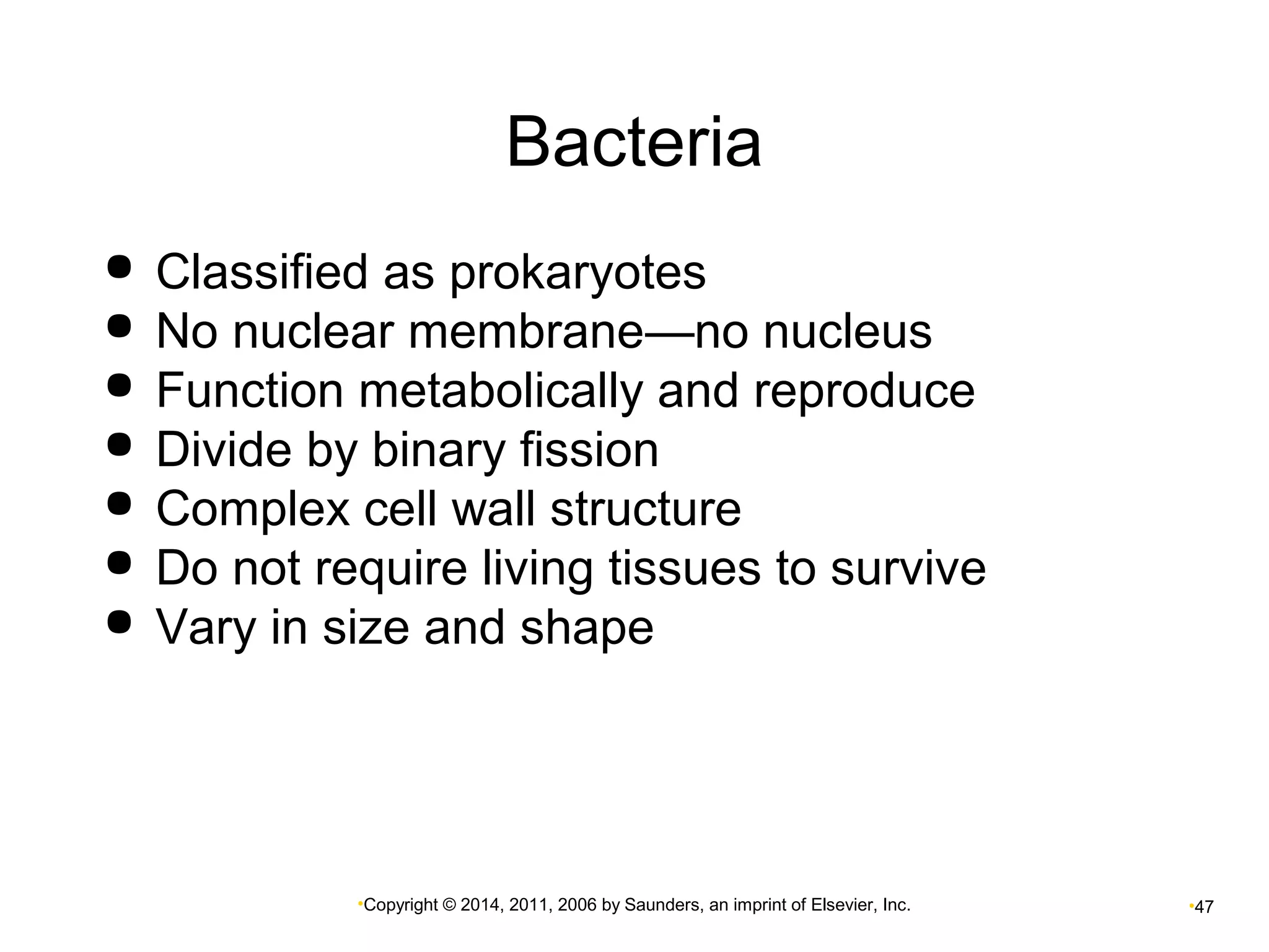 Bacteria 
 Classified as prokaryotes 
 No nuclear membrane—no nucleus 
 Function metabolically and reproduce 
 Divide by binary fission 
 Complex cell wall structure 
 Do not require living tissues to survive 
 Vary in size and shape 
•Copyright © 2014, 2011, 2006 by Saunders, an imprint of Elsevier, Inc. •47 
 