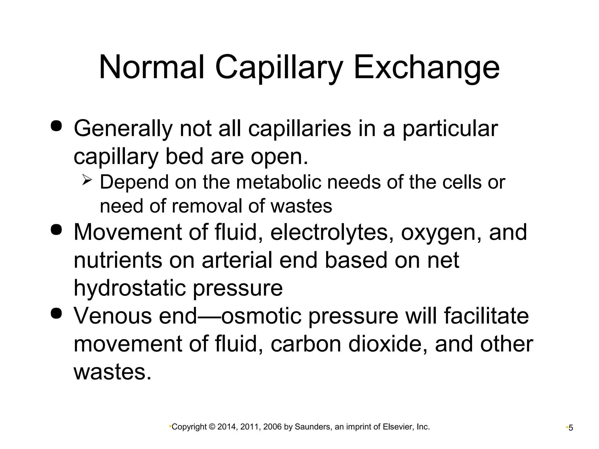 Normal Capillary Exchange 
 Generally not all capillaries in a particular 
capillary bed are open. 
 Depend on the metabolic needs of the cells or 
need of removal of wastes 
 Movement of fluid, electrolytes, oxygen, and 
nutrients on arterial end based on net 
hydrostatic pressure 
 Venous end—osmotic pressure will facilitate 
movement of fluid, carbon dioxide, and other 
wastes. 
•Copyright © 2014, 2011, 2006 by Saunders, an imprint of Elsevier, Inc. •5 
 
