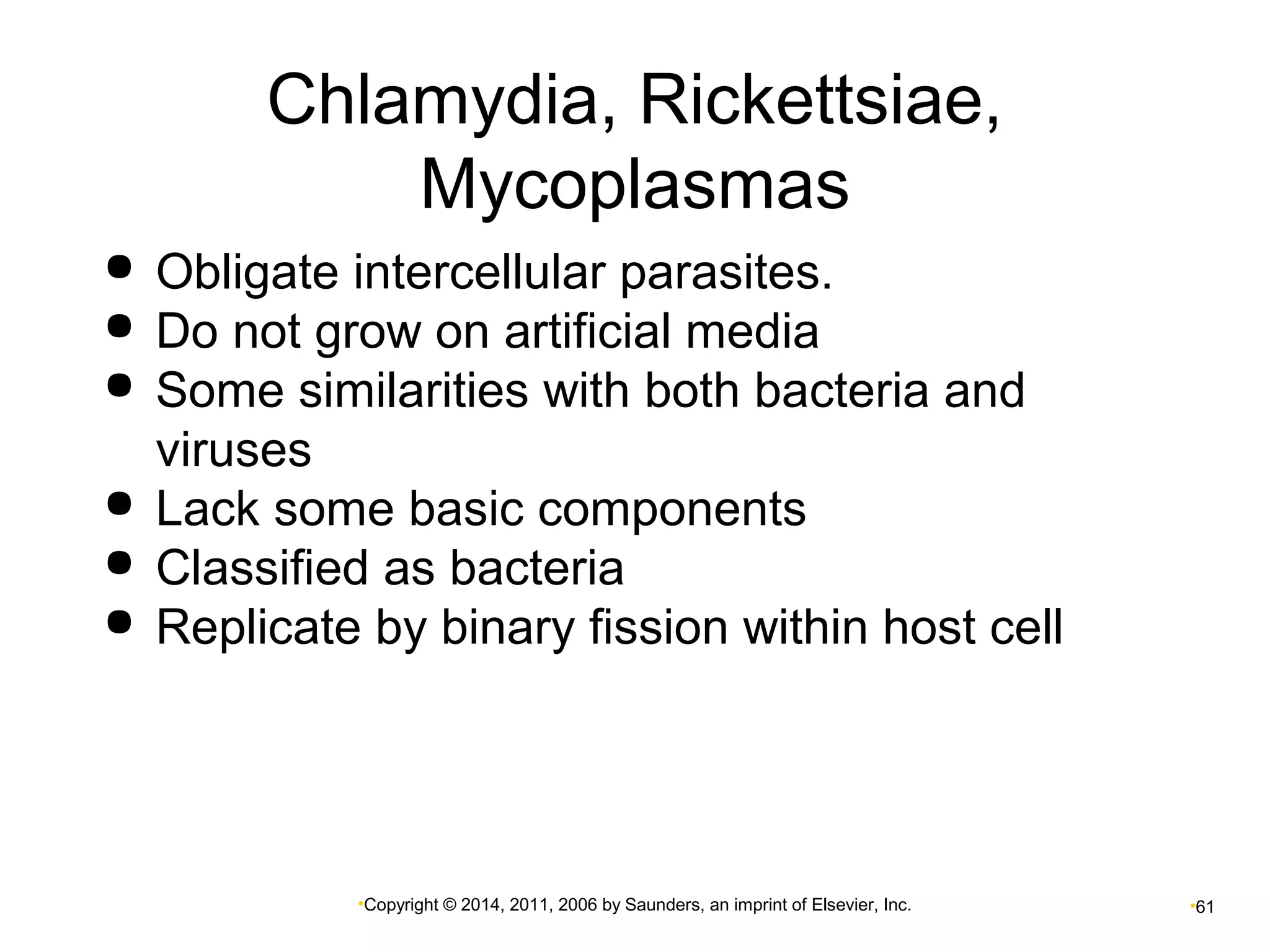 Chlamydia, Rickettsiae, 
Mycoplasmas 
 Obligate intercellular parasites. 
 Do not grow on artificial media 
 Some similarities with both bacteria and 
viruses 
 Lack some basic components 
 Classified as bacteria 
 Replicate by binary fission within host cell 
•Copyright © 2014, 2011, 2006 by Saunders, an imprint of Elsevier, Inc. •61 
 