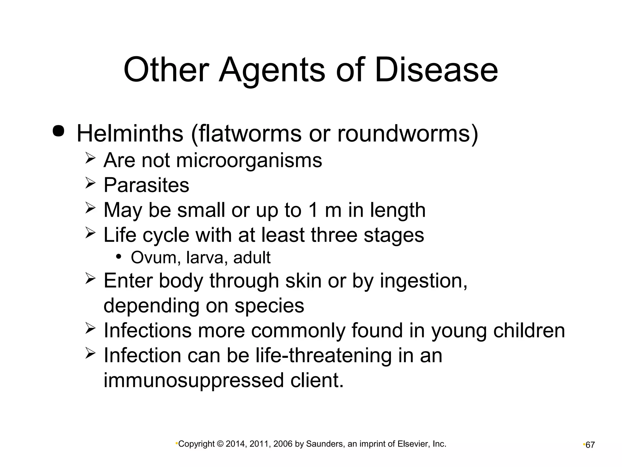 Other Agents of Disease 
 Helminths (flatworms or roundworms) 
 Are not microorganisms 
 Parasites 
 May be small or up to 1 m in length 
 Life cycle with at least three stages 
• Ovum, larva, adult 
 Enter body through skin or by ingestion, 
depending on species 
 Infections more commonly found in young children 
 Infection can be life-threatening in an 
immunosuppressed client. 
•Copyright © 2014, 2011, 2006 by Saunders, an imprint of Elsevier, Inc. •67 
 
