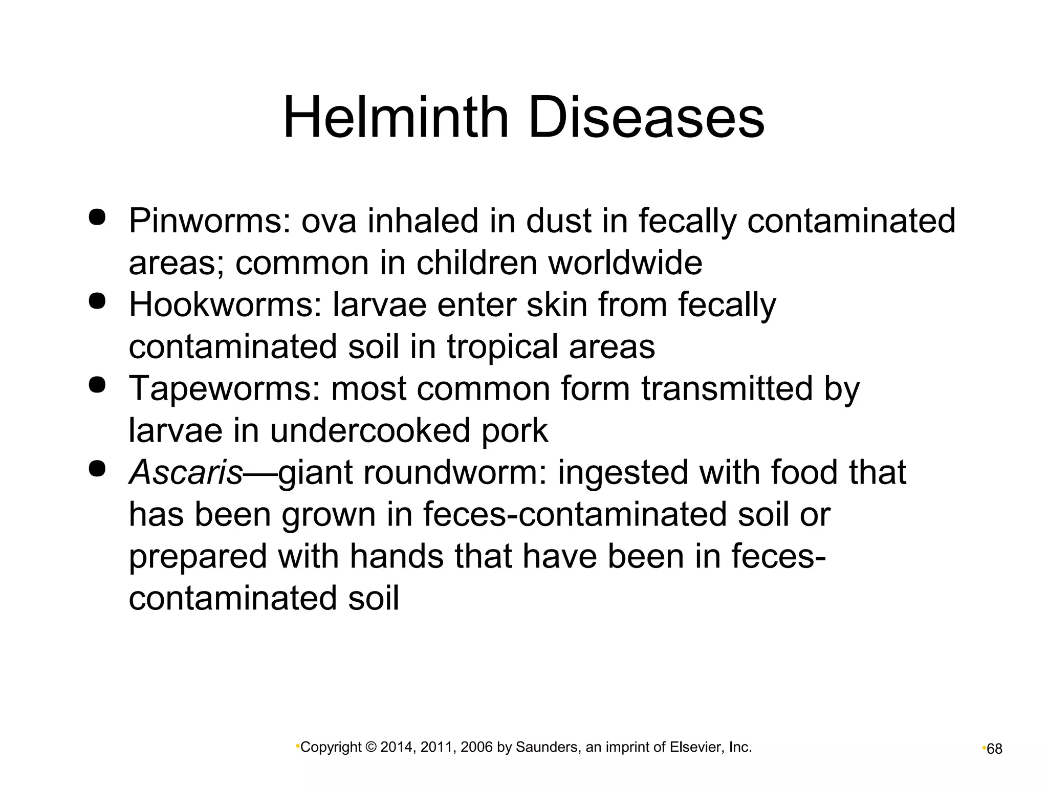 Helminth Diseases 
 Pinworms: ova inhaled in dust in fecally contaminated 
areas; common in children worldwide 
 Hookworms: larvae enter skin from fecally 
contaminated soil in tropical areas 
 Tapeworms: most common form transmitted by 
larvae in undercooked pork 
 Ascaris—giant roundworm: ingested with food that 
has been grown in feces-contaminated soil or 
prepared with hands that have been in feces-contaminated 
soil 
•Copyright © 2014, 2011, 2006 by Saunders, an imprint of Elsevier, Inc. •68 
 