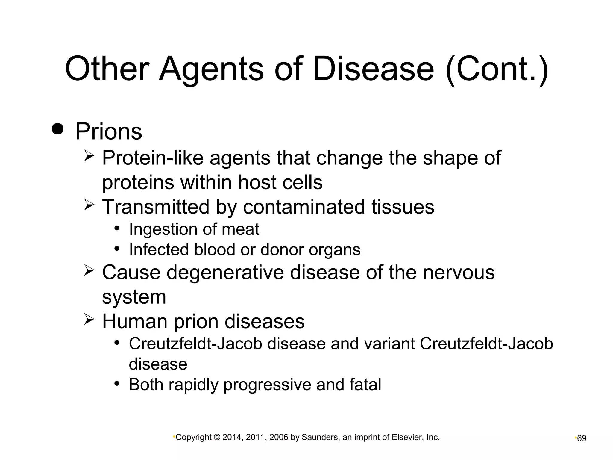 Other Agents of Disease (Cont.) 
•Copyright © 2014, 2011, 2006 by Saunders, an imprint of Elsevier, Inc. •69 
 Prions 
 Protein-like agents that change the shape of 
proteins within host cells 
 Transmitted by contaminated tissues 
• Ingestion of meat 
• Infected blood or donor organs 
 Cause degenerative disease of the nervous 
system 
 Human prion diseases 
• Creutzfeldt-Jacob disease and variant Creutzfeldt-Jacob 
disease 
• Both rapidly progressive and fatal 
 