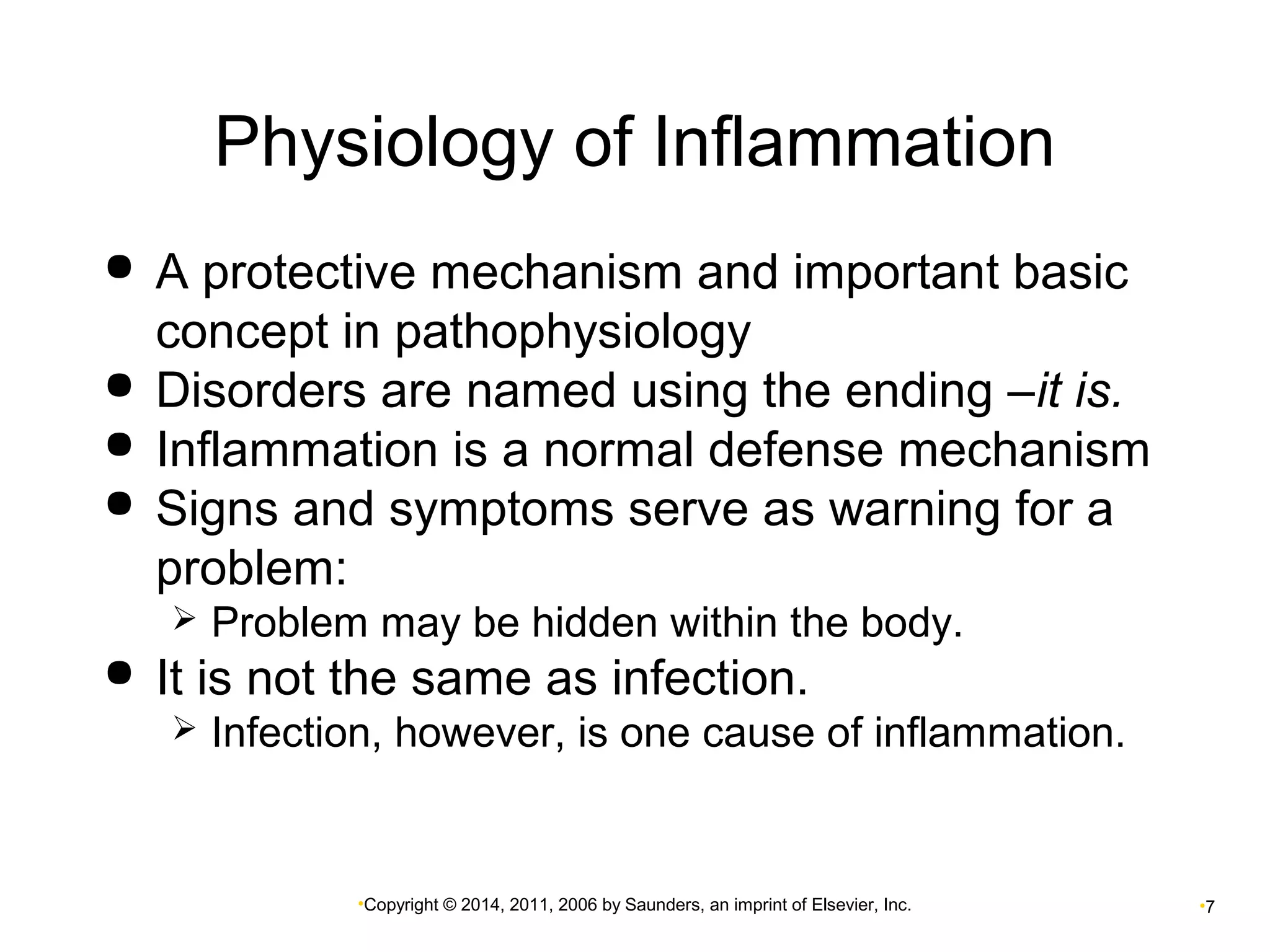 Physiology of Inflammation 
 A protective mechanism and important basic 
concept in pathophysiology 
 Disorders are named using the ending –it is. 
 Inflammation is a normal defense mechanism 
 Signs and symptoms serve as warning for a 
problem: 
 Problem may be hidden within the body. 
 It is not the same as infection. 
 Infection, however, is one cause of inflammation. 
•Copyright © 2014, 2011, 2006 by Saunders, an imprint of Elsevier, Inc. •7 
 