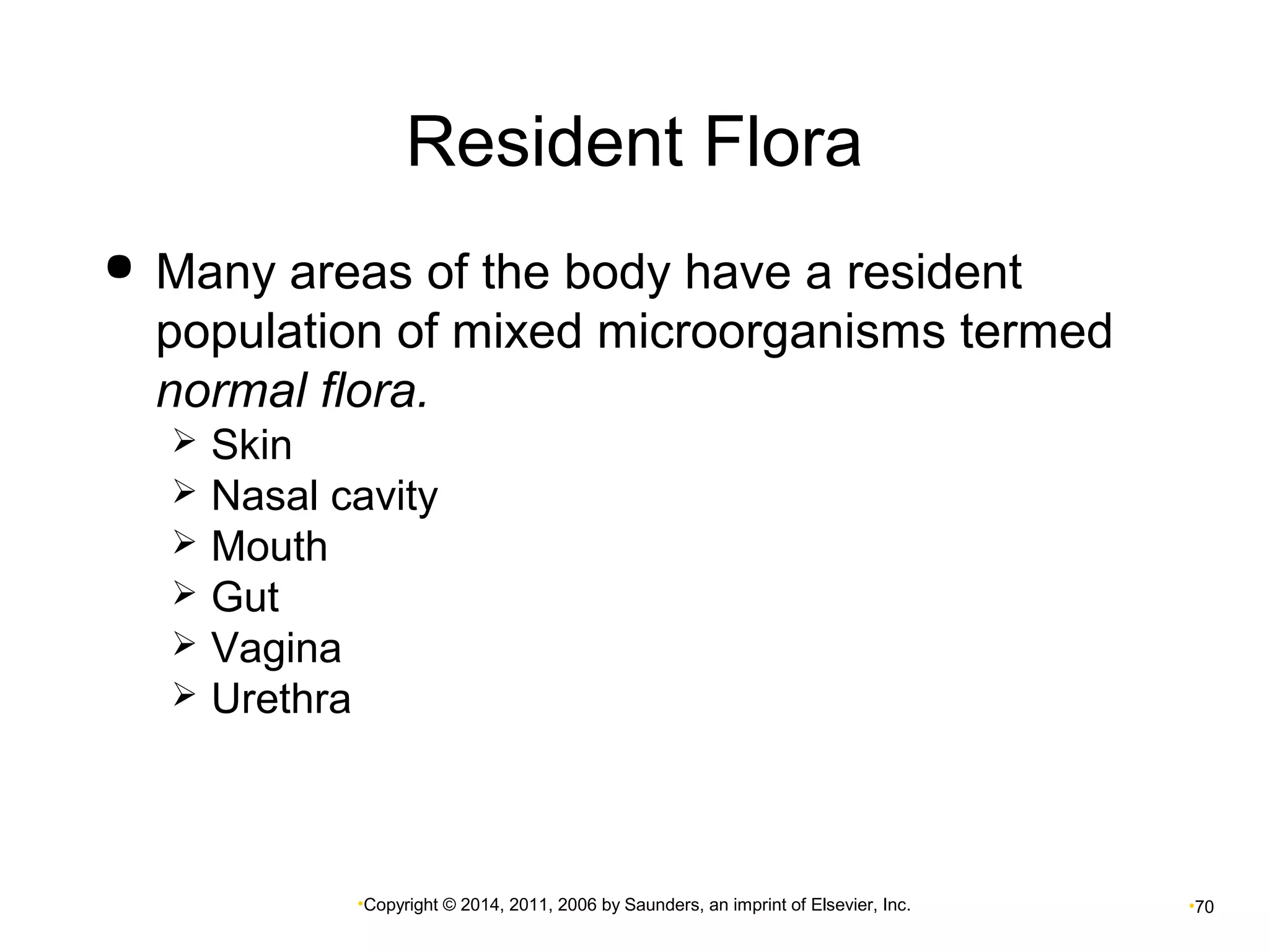 Resident Flora 
 Many areas of the body have a resident 
population of mixed microorganisms termed 
normal flora. 
 Skin 
 Nasal cavity 
 Mouth 
 Gut 
 Vagina 
 Urethra 
•Copyright © 2014, 2011, 2006 by Saunders, an imprint of Elsevier, Inc. •70 
 