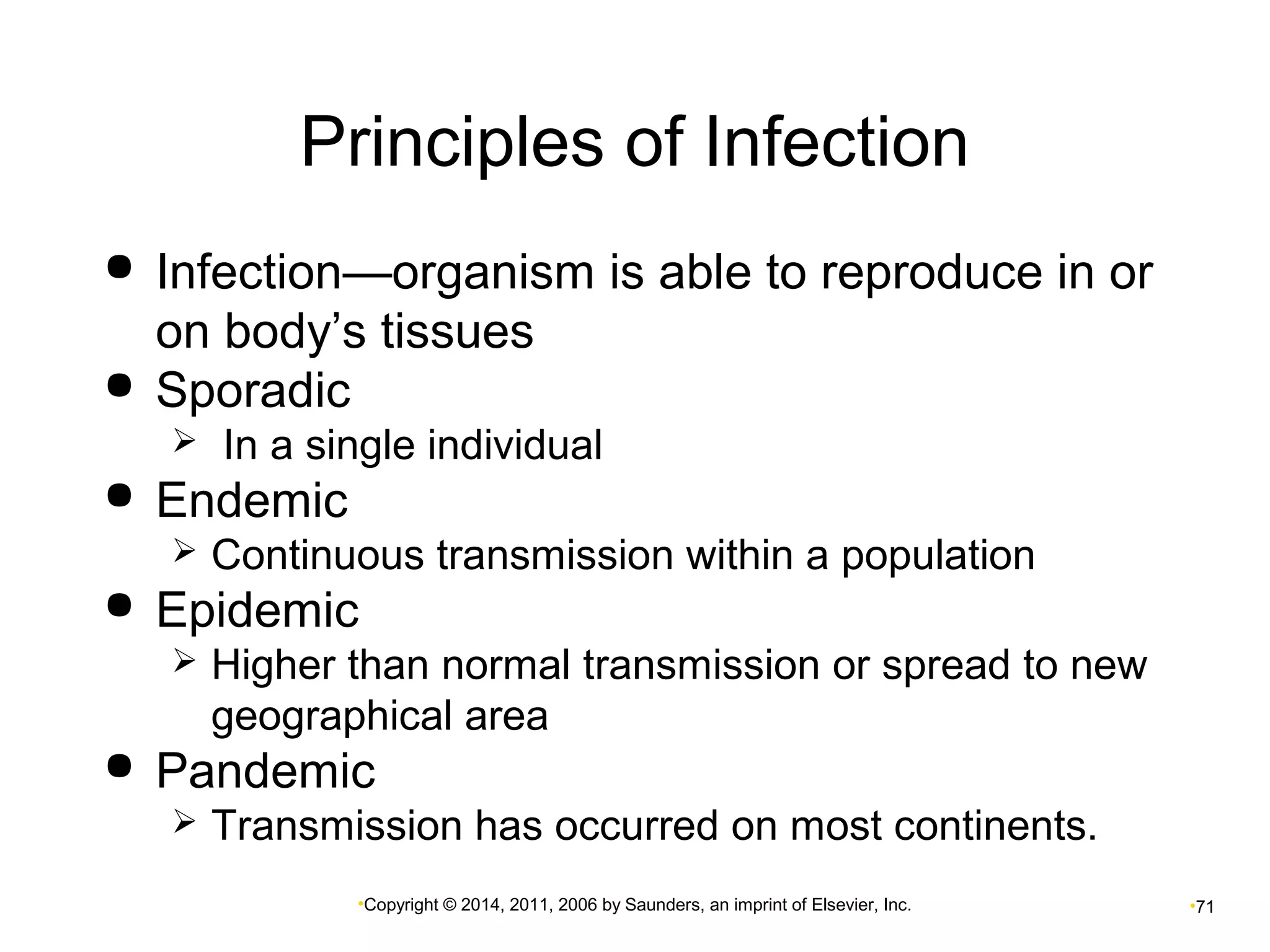 Principles of Infection 
 Infection—organism is able to reproduce in or 
on body’s tissues 
 Sporadic 
 In a single individual 
•Copyright © 2014, 2011, 2006 by Saunders, an imprint of Elsevier, Inc. •71 
 Endemic 
 Continuous transmission within a population 
 Epidemic 
 Higher than normal transmission or spread to new 
geographical area 
 Pandemic 
 Transmission has occurred on most continents. 
 