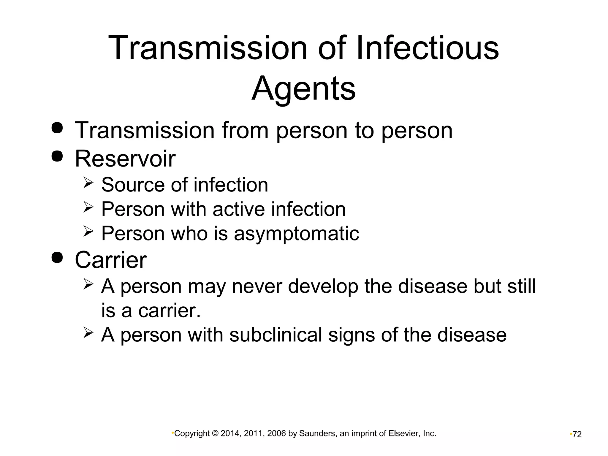 Transmission of Infectious 
Agents 
 Transmission from person to person 
 Reservoir 
 Source of infection 
 Person with active infection 
 Person who is asymptomatic 
•Copyright © 2014, 2011, 2006 by Saunders, an imprint of Elsevier, Inc. •72 
 Carrier 
 A person may never develop the disease but still 
is a carrier. 
 A person with subclinical signs of the disease 
 