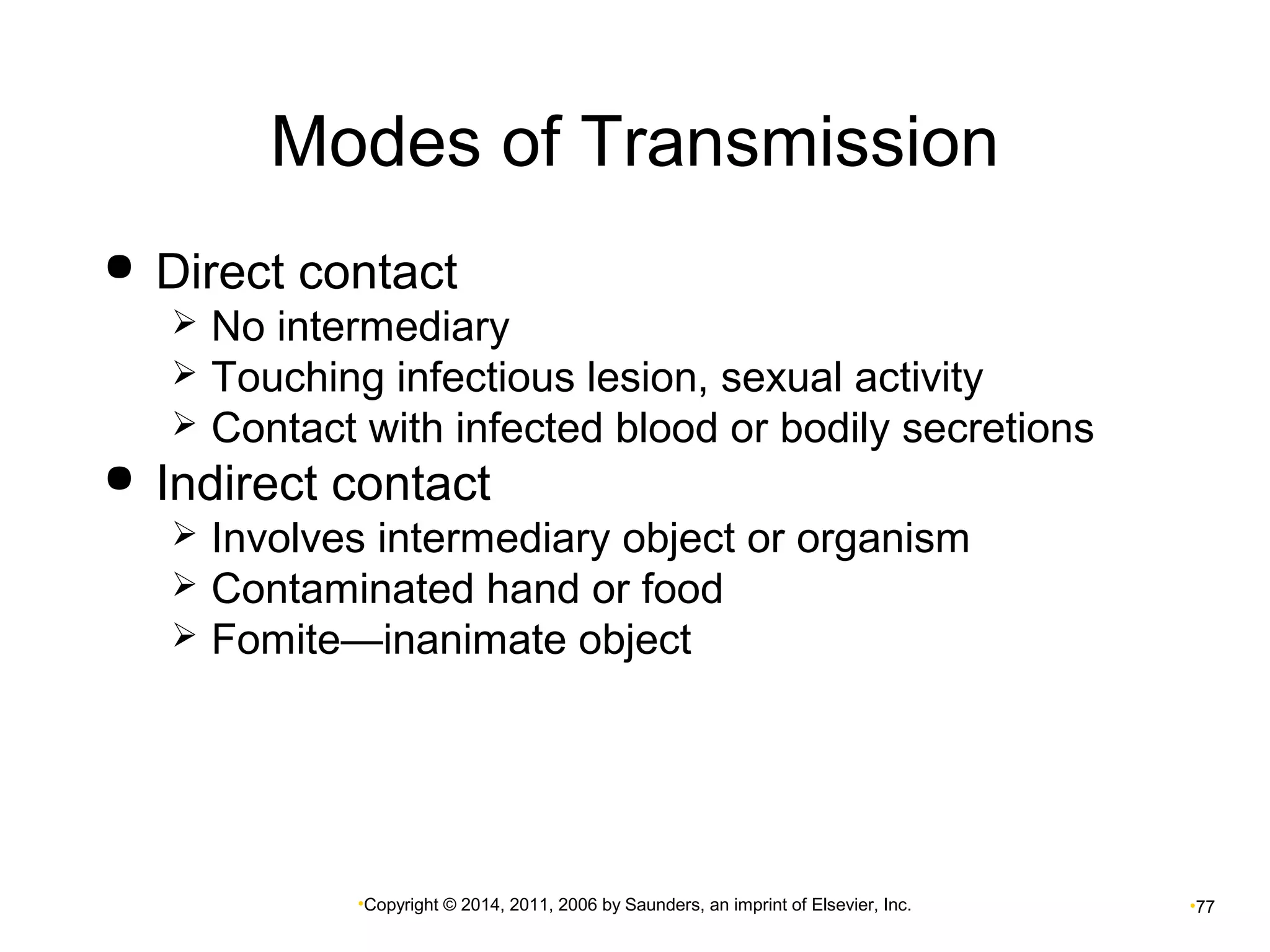 Modes of Transmission 
 Direct contact 
 No intermediary 
 Touching infectious lesion, sexual activity 
 Contact with infected blood or bodily secretions 
 Indirect contact 
 Involves intermediary object or organism 
 Contaminated hand or food 
 Fomite—inanimate object 
•Copyright © 2014, 2011, 2006 by Saunders, an imprint of Elsevier, Inc. •77 
 