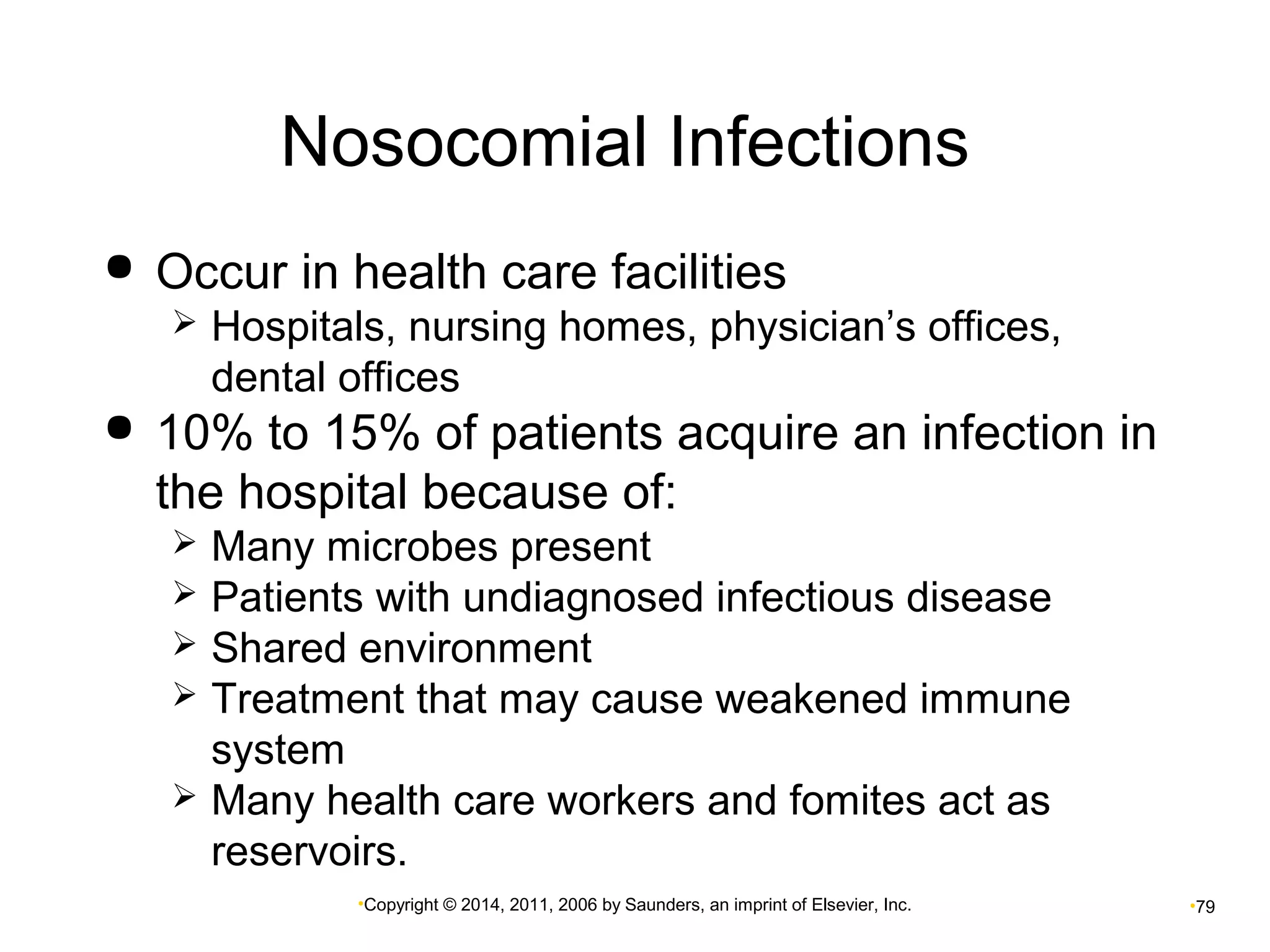 Nosocomial Infections 
 Occur in health care facilities 
 Hospitals, nursing homes, physician’s offices, 
dental offices 
 10% to 15% of patients acquire an infection in 
the hospital because of: 
 Many microbes present 
 Patients with undiagnosed infectious disease 
 Shared environment 
 Treatment that may cause weakened immune 
system 
 Many health care workers and fomites act as 
reservoirs. 
•Copyright © 2014, 2011, 2006 by Saunders, an imprint of Elsevier, Inc. •79 
 