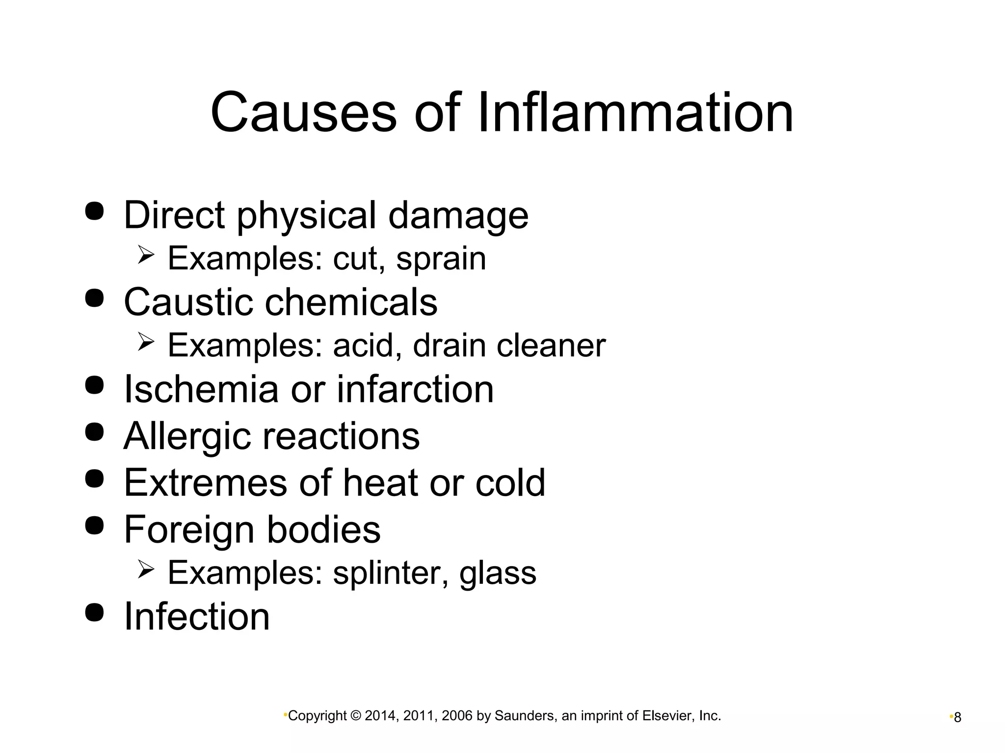 Causes of Inflammation 
 Direct physical damage 
 Examples: cut, sprain 
 Caustic chemicals 
 Examples: acid, drain cleaner 
 Ischemia or infarction 
 Allergic reactions 
 Extremes of heat or cold 
 Foreign bodies 
 Examples: splinter, glass 
•Copyright © 2014, 2011, 2006 by Saunders, an imprint of Elsevier, Inc. •8 
 Infection 
 