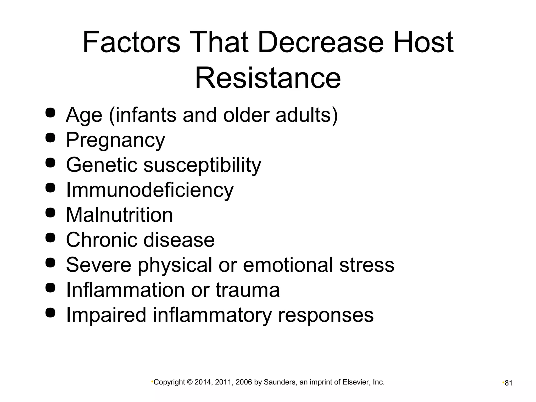 Factors That Decrease Host 
Resistance 
 Age (infants and older adults) 
 Pregnancy 
 Genetic susceptibility 
 Immunodeficiency 
 Malnutrition 
 Chronic disease 
 Severe physical or emotional stress 
 Inflammation or trauma 
 Impaired inflammatory responses 
•Copyright © 2014, 2011, 2006 by Saunders, an imprint of Elsevier, Inc. •81 
 