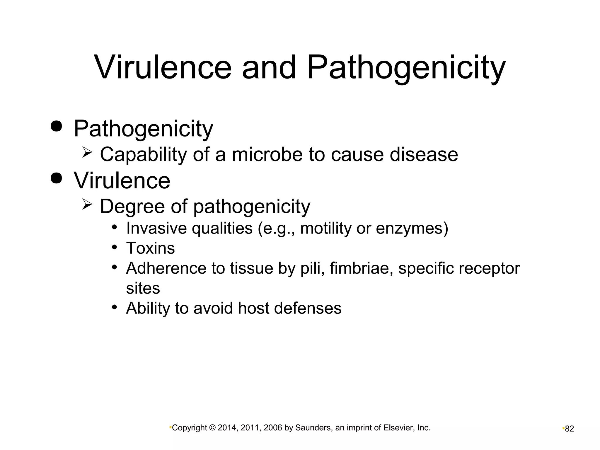 Virulence and Pathogenicity 
 Pathogenicity 
 Capability of a microbe to cause disease 
 Virulence 
 Degree of pathogenicity 
• Invasive qualities (e.g., motility or enzymes) 
• Toxins 
• Adherence to tissue by pili, fimbriae, specific receptor 
sites 
• Ability to avoid host defenses 
•Copyright © 2014, 2011, 2006 by Saunders, an imprint of Elsevier, Inc. •82 
 