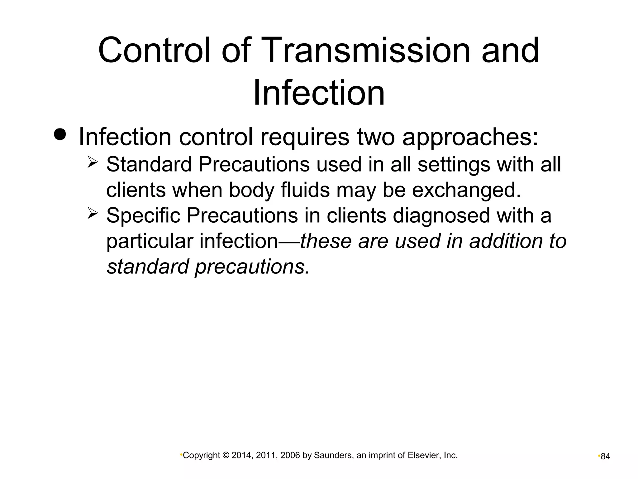 Control of Transmission and 
Infection 
 Infection control requires two approaches: 
 Standard Precautions used in all settings with all 
clients when body fluids may be exchanged. 
 Specific Precautions in clients diagnosed with a 
particular infection—these are used in addition to 
standard precautions. 
•Copyright © 2014, 2011, 2006 by Saunders, an imprint of Elsevier, Inc. •84 
 