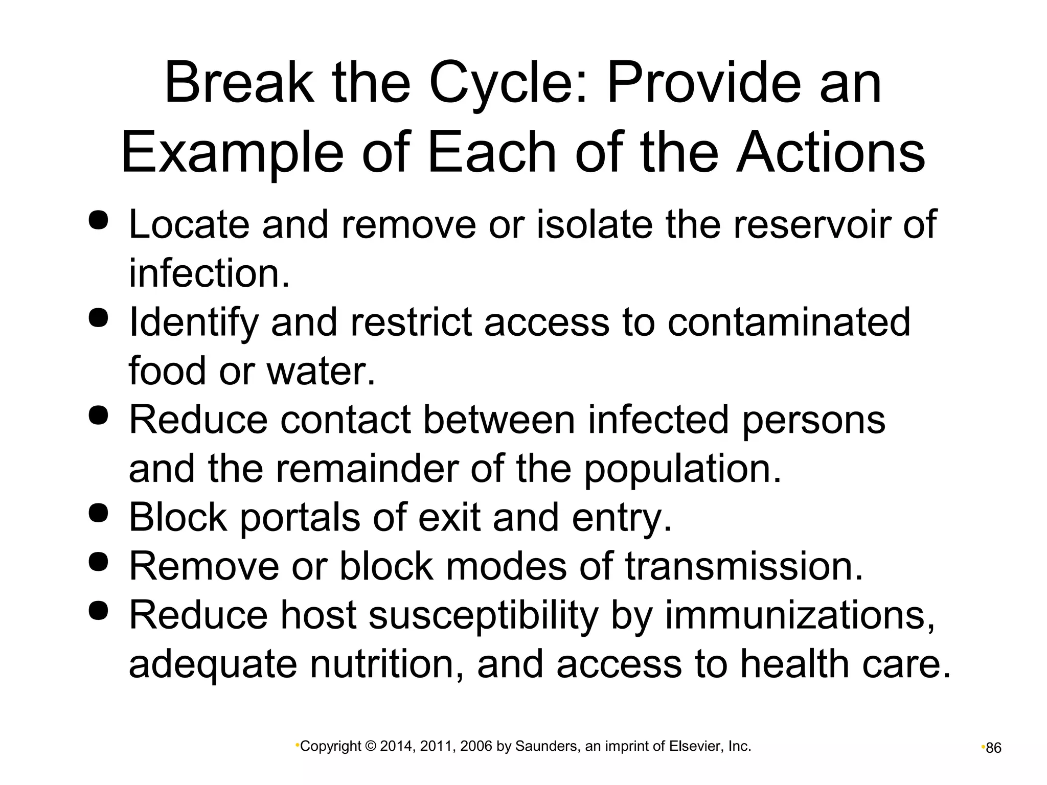Break the Cycle: Provide an 
Example of Each of the Actions 
 Locate and remove or isolate the reservoir of 
infection. 
 Identify and restrict access to contaminated 
food or water. 
 Reduce contact between infected persons 
and the remainder of the population. 
 Block portals of exit and entry. 
 Remove or block modes of transmission. 
 Reduce host susceptibility by immunizations, 
adequate nutrition, and access to health care. 
•Copyright © 2014, 2011, 2006 by Saunders, an imprint of Elsevier, Inc. •86 
 