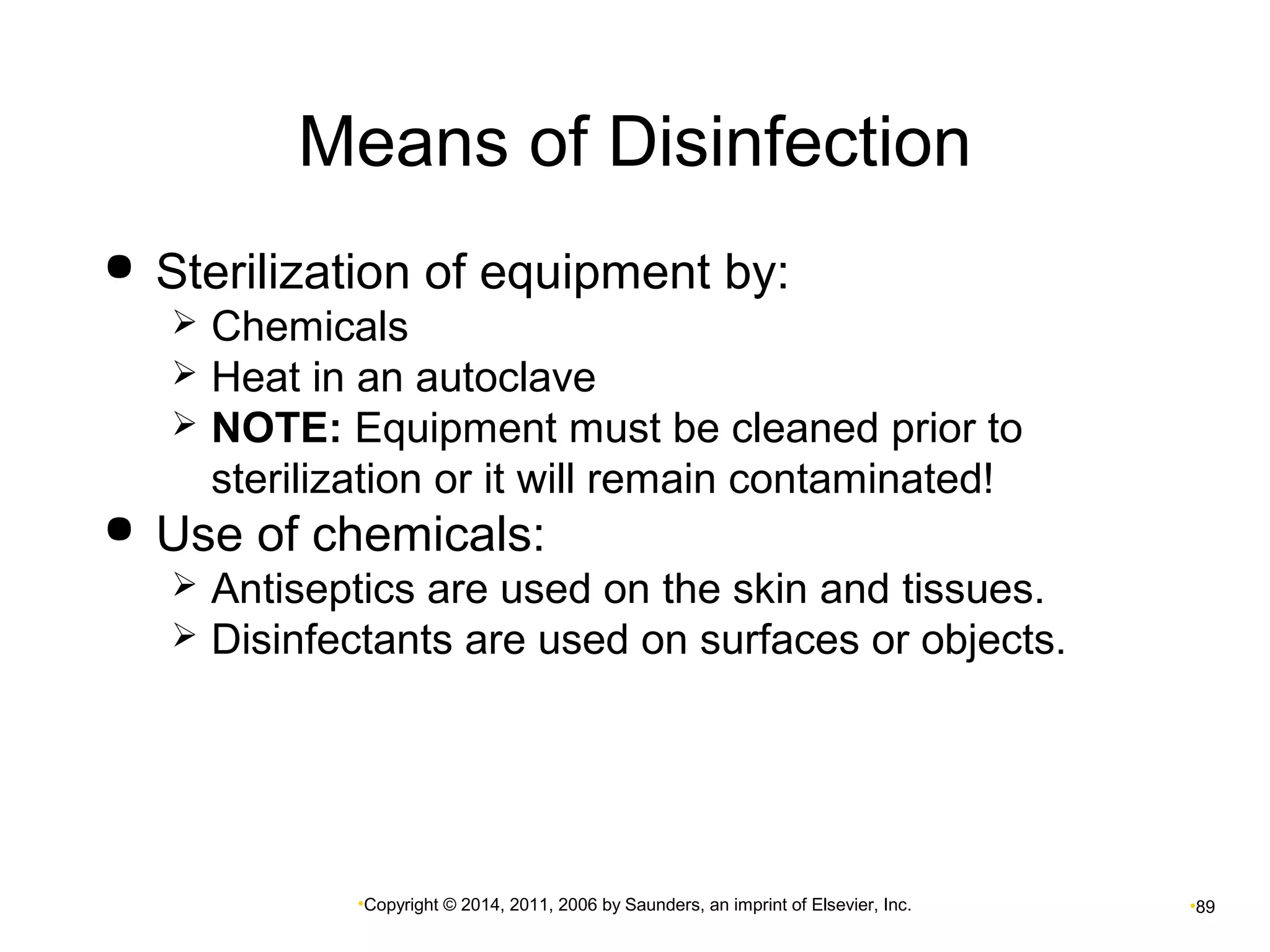 Means of Disinfection 
 Sterilization of equipment by: 
 Chemicals 
 Heat in an autoclave 
 NOTE: Equipment must be cleaned prior to 
sterilization or it will remain contaminated! 
 Use of chemicals: 
 Antiseptics are used on the skin and tissues. 
 Disinfectants are used on surfaces or objects. 
•Copyright © 2014, 2011, 2006 by Saunders, an imprint of Elsevier, Inc. •89 
 