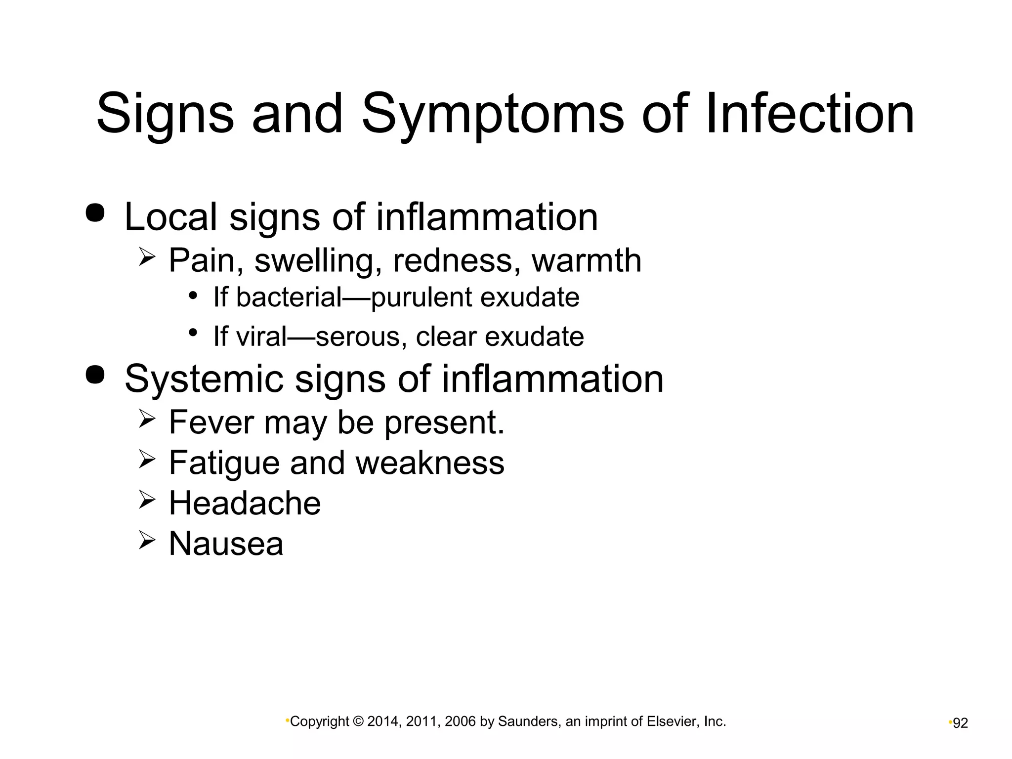 Signs and Symptoms of Infection 
 Local signs of inflammation 
 Pain, swelling, redness, warmth 
• If bacterial—purulent exudate 
• If viral—serous, clear exudate 
 Systemic signs of inflammation 
 Fever may be present. 
 Fatigue and weakness 
 Headache 
 Nausea 
•Copyright © 2014, 2011, 2006 by Saunders, an imprint of Elsevier, Inc. •92 
 