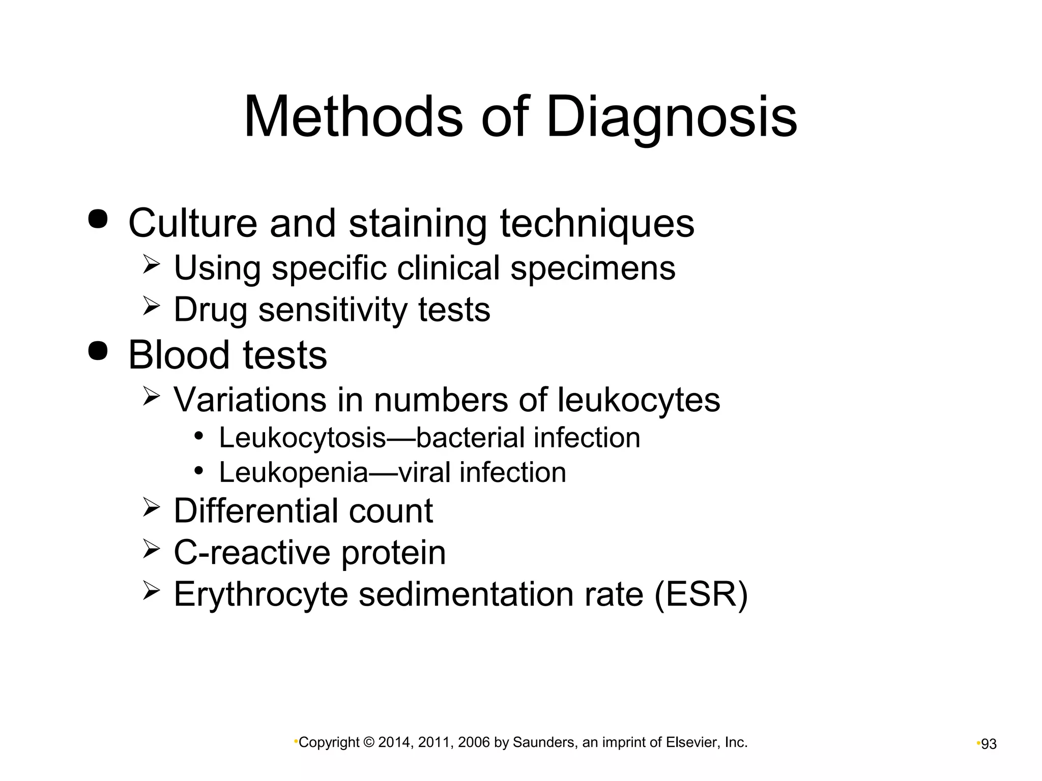 Methods of Diagnosis 
 Culture and staining techniques 
 Using specific clinical specimens 
 Drug sensitivity tests 
 Blood tests 
 Variations in numbers of leukocytes 
• Leukocytosis—bacterial infection 
• Leukopenia—viral infection 
 Differential count 
 C-reactive protein 
 Erythrocyte sedimentation rate (ESR) 
•Copyright © 2014, 2011, 2006 by Saunders, an imprint of Elsevier, Inc. •93 
 