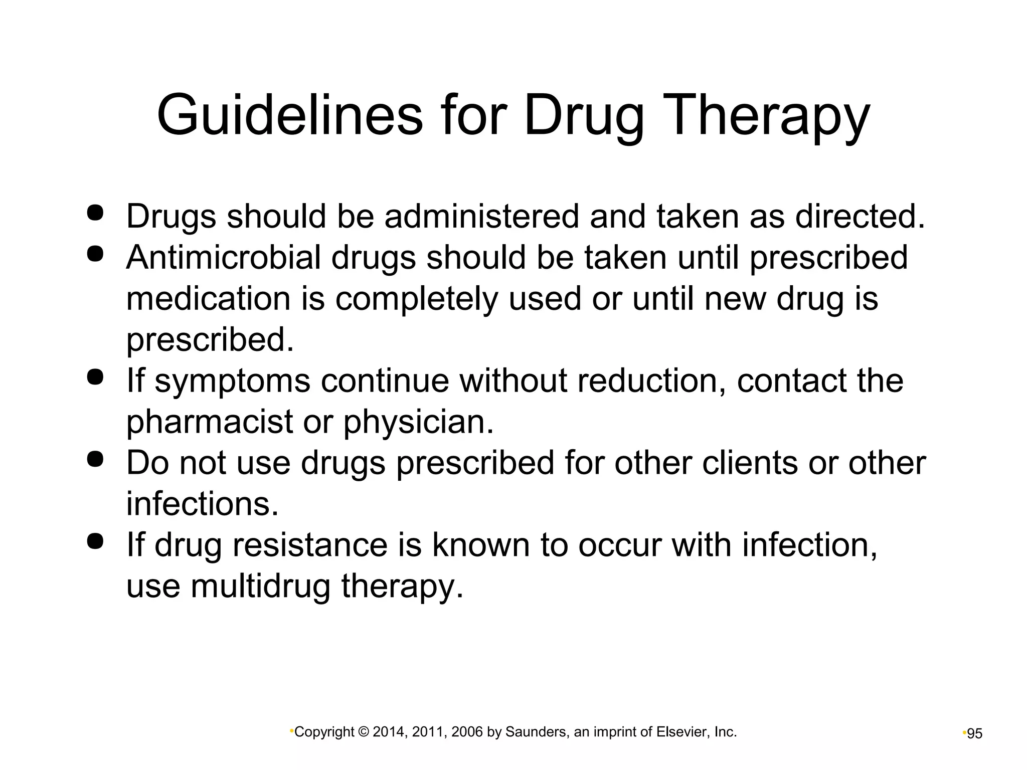 Guidelines for Drug Therapy 
 Drugs should be administered and taken as directed. 
 Antimicrobial drugs should be taken until prescribed 
medication is completely used or until new drug is 
prescribed. 
 If symptoms continue without reduction, contact the 
pharmacist or physician. 
 Do not use drugs prescribed for other clients or other 
infections. 
 If drug resistance is known to occur with infection, 
use multidrug therapy. 
•Copyright © 2014, 2011, 2006 by Saunders, an imprint of Elsevier, Inc. •95 
 